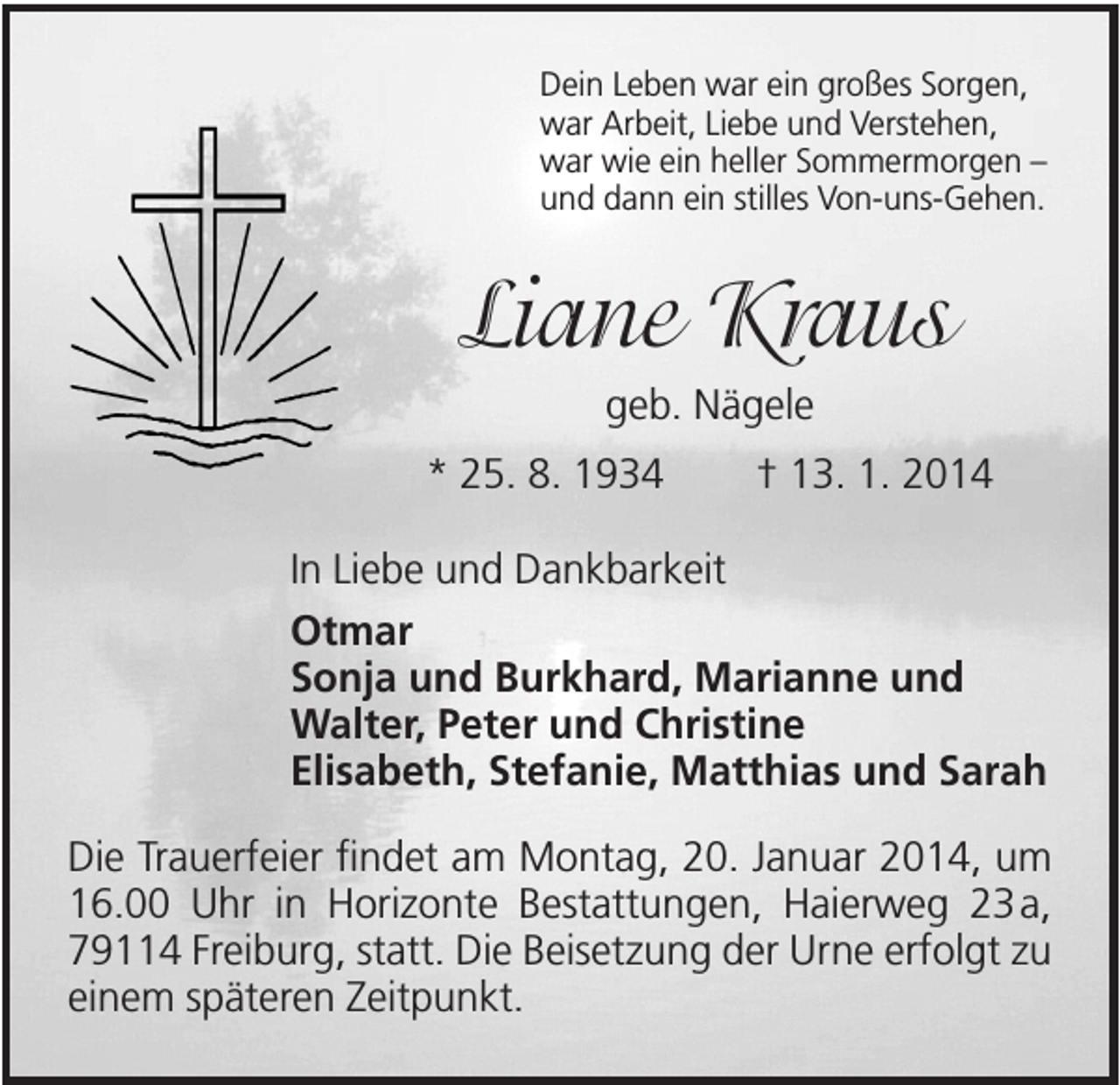 <p>Dein Leben war ein großes Sorgen,<br />war Arbeit, Liebe und Verstehen,<br />war wie ein heller Sommermorgen –<br />und dann ein stilles Von-uns-Gehen.</p><p>Liane Kraus<br />geb. Nägele<br />* 25. 8. 1934</p><p>† 13. 1. 2014</p><p>In Liebe und Dankbarkeit<br />Otmar<br />Sonja und Burkhard, Marianne und<br />Walter, Peter und Christine<br />Elisabeth, Stefanie, Matthias und Sarah<br />Die Trauerfeier findet am Montag, 20. Januar 2014, um<br />16.00 Uhr in Horizonte Bestattungen, Haierweg 23 a,<br />79114 Freiburg, statt. Die Beisetzung der Urne erfolgt zu<br />einem späteren Zeitpunkt.</p>