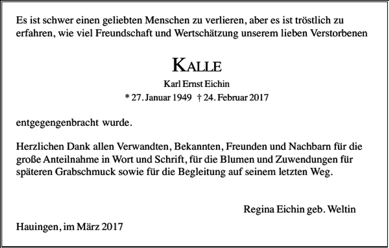 <p>Es ist schwer einen geliebten Menschen zu verlieren, aber es ist tröstlich zu<br />erfahren, wie viel Freundschaft und Wertschätzung unserem lieben Verstorbenen</p><p>KALLE<br />Karl Ernst Eichin<br />* 27. Januar 1949 † 24. Februar 2017</p><p>entgegengenbracht wurde.<br />Herzlichen Dank allen Verwandten, Bekannten, Freunden und Nachbarn für die<br />große Anteilnahme in Wort und Schrift, für die Blumen und Zuwendungen für<br />späteren Grabschmuck sowie für die Begleitung auf seinem letzten Weg.</p><p>Regina Eichin geb. Weltin<br />Hauingen, im März 2017</p>