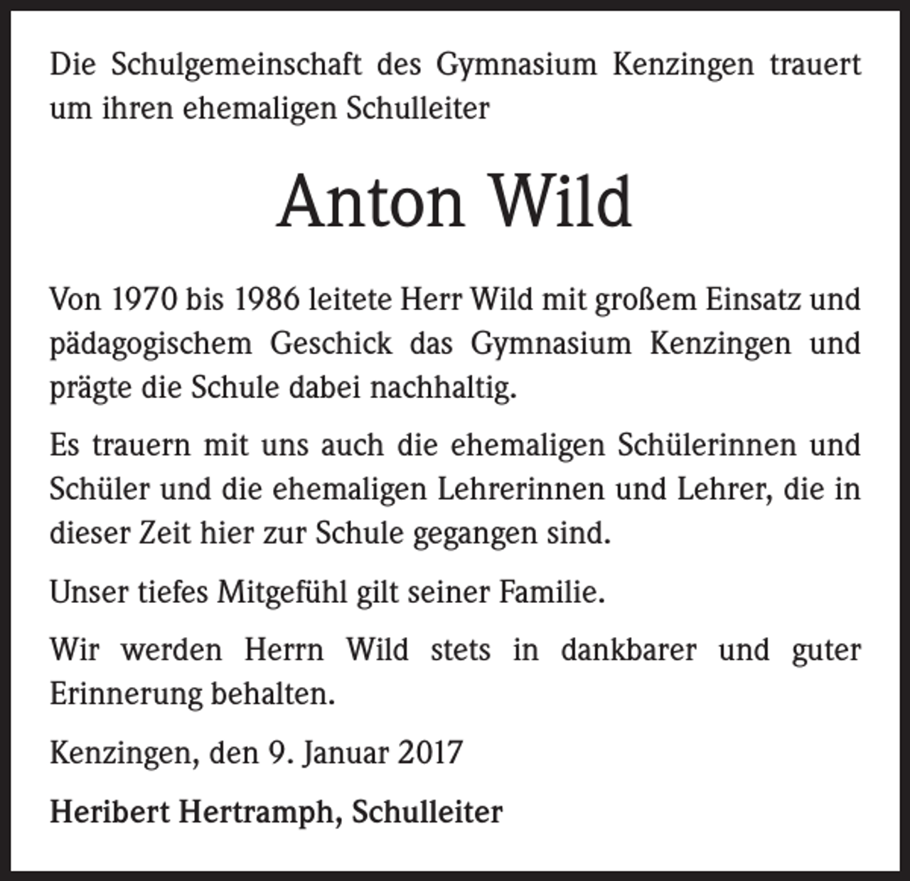 <p>Die Schulgemeinschaft des Gymnasium Kenzingen trauert<br />um ihren ehemaligen Schulleiter</p><p>Anton Wild<br />Von 1970 bis 1986 leitete Herr Wild mit großem Einsatz und<br />pädagogischem Geschick das Gymnasium Kenzingen und<br />prägte die Schule dabei nachhaltig.<br />Es trauern mit uns auch die ehemaligen Schülerinnen und<br />Schüler und die ehemaligen Lehrerinnen und Lehrer, die in<br />dieser Zeit hier zur Schule gegangen sind.<br />Unser tiefes Mitgefühl gilt seiner Familie.<br />Wir werden Herrn Wild stets in dankbarer und guter<br />Erinnerung behalten.<br />Kenzingen, den 9. Januar 2017<br />Heribert Hertramph, Schulleiter</p>