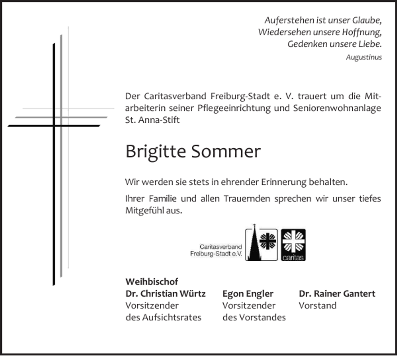 <p>Auferstehen ist unser Glaube,<br />Wiedersehen unsere Hoffnung,<br />Gedenken unsere Liebe.<br />Augustinus</p><p>Der Caritasverband Freiburg-Stadt e. V. trauert um die Mitarbeiterin seiner Pflegeeinrichtung und Seniorenwohnanlage<br />St. Anna-Stift</p><p>Brigitte Sommer<br />Wir werden sie stets in ehrender Erinnerung behalten.<br />Ihrer Familie und allen Trauernden sprechen wir unser tiefes<br />Mitgefühl aus.</p><p>Weihbischof<br />Dr. Christian Würtz<br />Vorsitzender<br />des Aufsichtsrates</p><p>Egon Engler<br />Vorsitzender<br />des Vorstandes</p><p>Dr. Rainer Gantert<br />Vorstand</p>