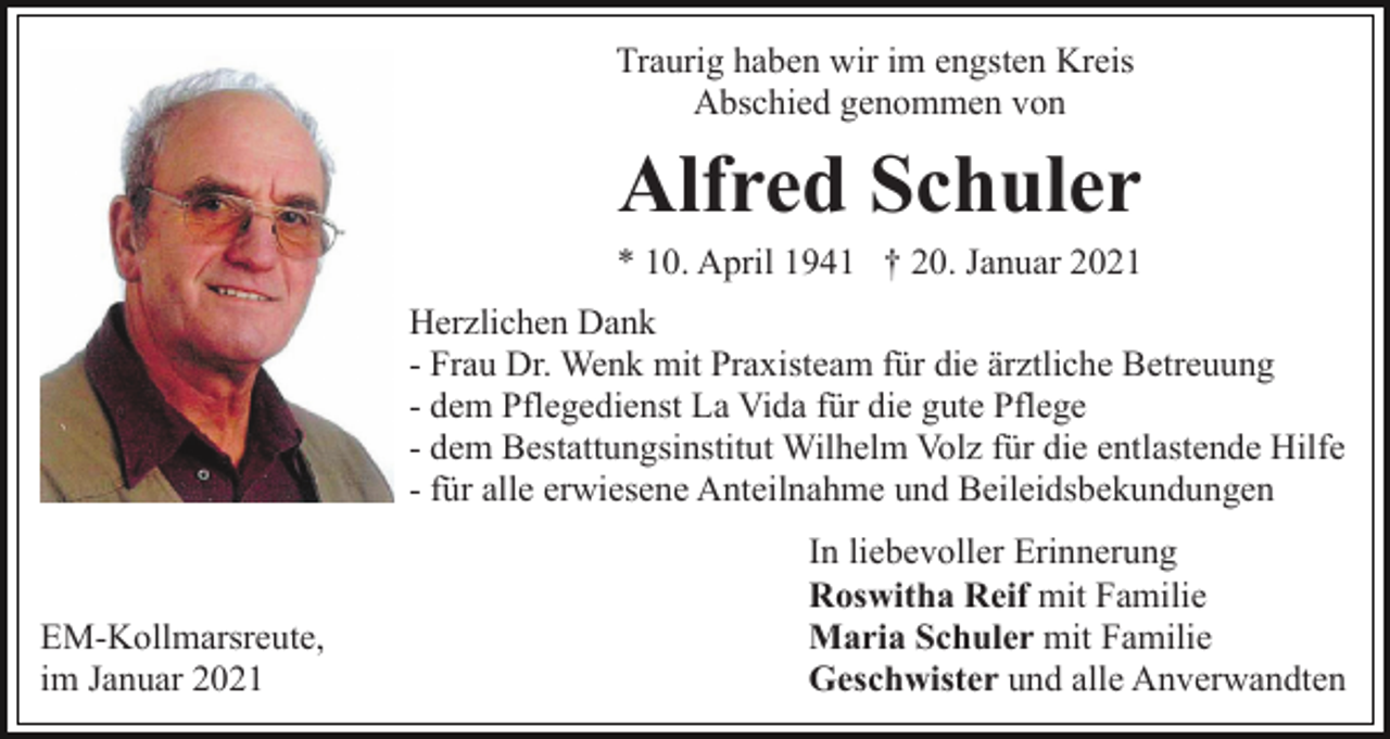 <p>Traurig haben wir im engsten Kreis<br />Abschied genommen von</p><p>Alfred Schuler<br />* 10. April 1941 † 20. Januar 2021<br />Herzlichen Dank<br />- Frau Dr. Wenk mit Praxisteam für die ärztliche Betreuung<br />- dem Pflegedienst La Vida für die gute Pflege<br />- dem Bestattungsinstitut Wilhelm Volz für die entlastende Hilfe<br />- für alle erwiesene Anteilnahme und Beileidsbekundungen</p><p>EM-Kollmarsreute,<br />im Januar 2021</p><p>In liebevoller Erinnerung<br />Roswitha Reif mit Familie<br />Maria Schuler mit Familie<br />Geschwister und alle Anverwandten</p>