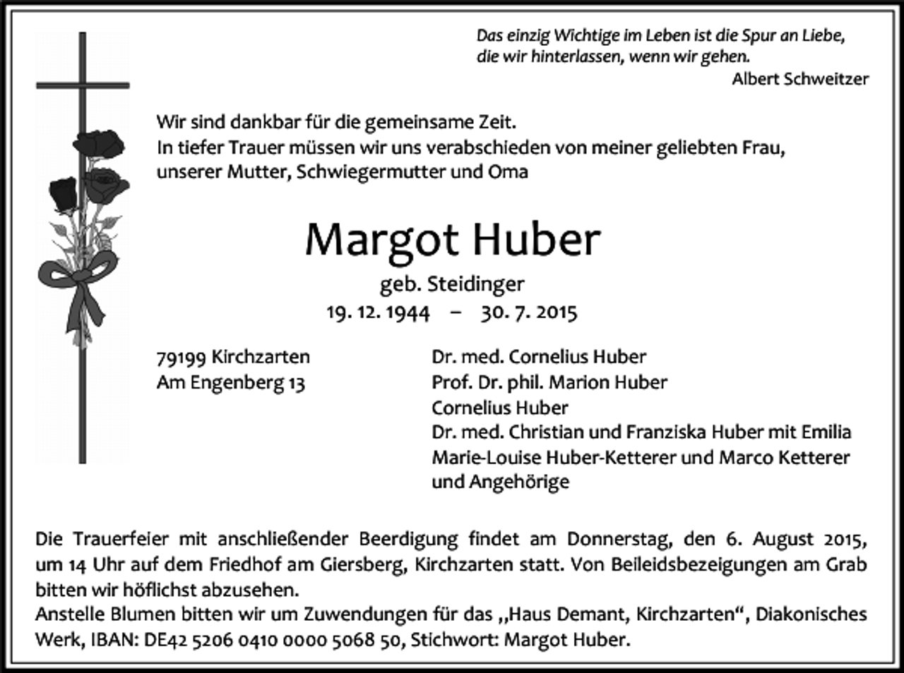 <p>Das einzig Wichtige im Leben ist die Spur an Liebe,<br />die wir hinterlassen, wenn wir gehen.<br />Albert Schweitzer</p><p>Wir sind dankbar für die gemeinsame Zeit.<br />In tiefer Trauer müssen wir uns verabschieden von meiner geliebten Frau,<br />unserer Mutter, Schwiegermutter und Oma</p><p>Margot Huber<br />geb. Steidinger<br />19. 12. 1944 – 30. 7. 2015</p><p>79199 Kirchzarten<br />Am Engenberg 13</p><p>Dr. med. Cornelius Huber<br />Prof. Dr. phil. Marion Huber<br />Cornelius Huber<br />Dr. med. Christian und Franziska Huber mit Emilia<br />Marie-Louise Huber-Ketterer und Marco Ketterer<br />und Angehörige</p><p>Die Trauerfeier mit anschließender Beerdigung findet am Donnerstag, den 6. August 2015,<br />um 14 Uhr auf dem Friedhof am Giersberg, Kirchzarten statt. Von Beileidsbezeigungen am Grab<br />bitten wir höflichst abzusehen.<br />Anstelle Blumen bitten wir um Zuwendungen für das „Haus Demant, Kirchzarten“, Diakonisches<br />Werk, IBAN: DE42 5206 041000 5068 50, Stichwort: Margot Huber.</p>