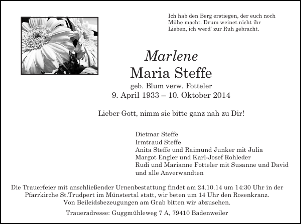 <p>Ich hab den Berg erstiegen, der euch noch<br />Mühe macht. Drum weinet nicht ihr<br />Lieben, ich werd‘ zur Ruh gebracht.</p><p>Marlene<br />Maria Steffe<br />geb. Blum verw. Fotteler</p><p>9. April 1933 – 10. Oktober 2014<br />Lieber Gott, nimm sie bitte ganz nah zu Dir!<br />Dietmar Steffe<br />Irmtraud Steffe<br />Anita Steffe und Raimund Junker mit Julia<br />Margot Engler und Karl-Josef Rohleder<br />Rudi und Marianne Fotteler mit Susanne und David<br />und alle Anverwandten<br />Die Trauerfeier mit anschließender Urnenbestattung findet am 24.10.14 um 14:30 Uhr in der<br />Pfarrkirche St.Trudpert im Münstertal statt, wir beten um 14 Uhr den Rosenkranz.<br />Von Beileidsbezeugungen am Grab bitten wir abzusehen.<br />Traueradresse: Guggmühleweg 7 A, 79410 Badenweiler</p>
