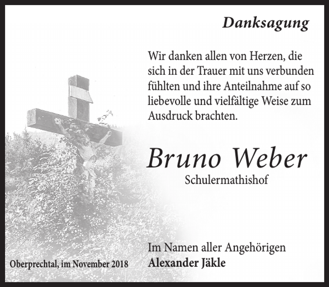 <p>Danksagung<br />Wir danken allen von Herzen, die<br />sich in der Trauer mit uns verbunden<br />fühlten und ihre Anteilnahme auf so<br />liebevolle und vielfältige Weise zum<br />Ausdruck brachten.</p><p>Bruno Weber<br />Schulermathishof</p><p>Oberprechtal, im November 2018</p><p>Im Namen aller Angehörigen<br />Alexander Jäkle</p>