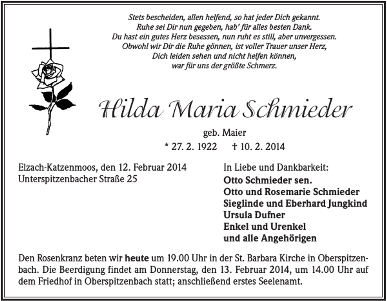 <p>Stets bescheiden, allen helfend, so hat jeder Dich gekannt.<br />Ruhe sei Dir nun gegeben, hab’ für alles besten Dank.<br />Du hast ein gutes Herz besessen, nun ruht es still, aber unvergessen.<br />Obwohl wir Dir die Ruhe gönnen, ist voller Trauer unser Herz,<br />Dich leiden sehen und nicht helfen können,<br />war für uns der größte Schmerz.</p><p>Hilda Maria Schmieder<br />geb. Maier<br />* 27. 2. 1922 † 10. 2. 2014<br />Elzach-Katzenmoos, den 12. Februar 2014<br />Unterspitzenbacher Straße 25</p><p>In Liebe und Dankbarkeit:<br />Otto Schmieder sen.<br />Otto und Rosemarie Schmieder<br />Sieglinde und Eberhard Jungkind<br />Ursula Dufner<br />Enkel und Urenkel<br />und alle Angehörigen</p><p>Den Rosenkranz beten wir heute um 19.00 Uhr in der St. Barbara Kirche in Oberspitzenbach. Die Beerdigung findet am Donnerstag, den 13. Februar 2014, um 14.00 Uhr auf<br />dem Friedhof in Oberspitzenbach statt; anschließend erstes Seelenamt.</p>