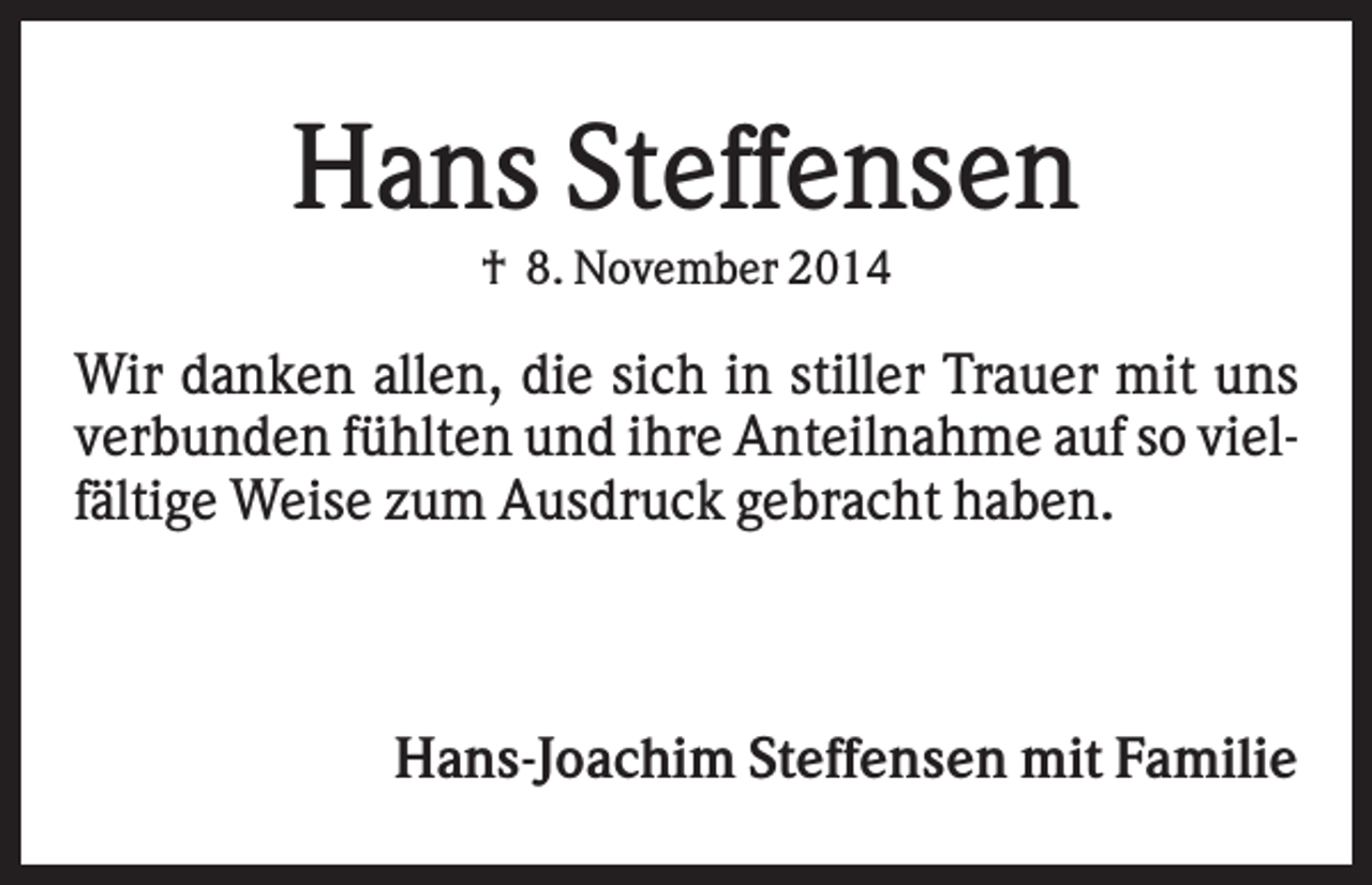 <p>Hans Steffensen<br />† 8. November 2014</p><p>Wir danken allen, die sich in stiller Trauer mit uns<br />verbunden fühlten und ihre Anteilnahme auf so vielfältige Weise zum Ausdruck gebracht haben.</p><p>Hans-Joachim Steffensen mit Familie</p>