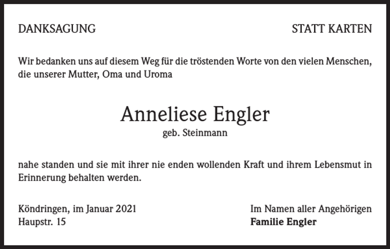 <p>DANKSAGUNG</p><p>STATT KARTEN</p><p>Wir bedanken uns auf diesem Weg für die tröstenden Worte von den vielen Menschen,<br />die unserer Mutter, Oma und Uroma</p><p>Anneliese Engler<br />geb. Steinmann</p><p>nahe standen und sie mit ihrer nie enden wollenden Kraft und ihrem Lebensmut in<br />Erinnerung behalten werden.<br />Köndringen, im Januar 2021<br />Haupstr. 15</p><p>Im Namen aller Angehörigen<br />Familie Engler</p>