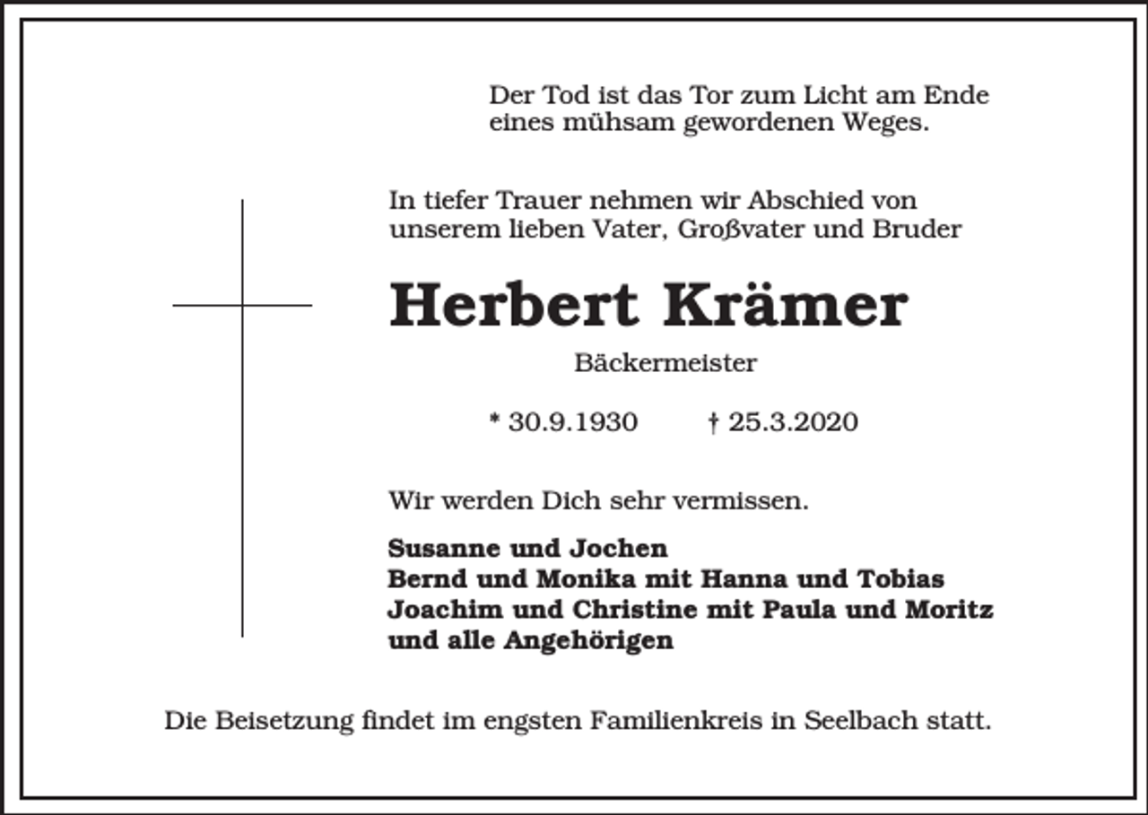 <p>Der Tod ist das Tor zum Licht am Ende<br />eines mühsam gewordenen Weges.<br />In tiefer Trauer nehmen wir Abschied von<br />unserem lieben Vater, Großvater und Bruder</p><p>Herbert Krämer<br />Bäckermeister<br />* 30.9.1930</p><p>† 25.3.2020</p><p>Wir werden Dich sehr vermissen.<br />Susanne und Jochen<br />Bernd und Monika mit Hanna und Tobias<br />Joachim und Christine mit Paula und Moritz<br />und alle Angehörigen<br />Die Beisetzung findet im engsten Familienkreis in Seelbach statt.</p>