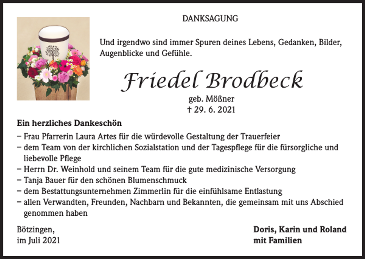<p>DANKSAGUNG<br />Und irgendwo sind immer Spuren deines Lebens, Gedanken, Bilder,<br />Augenblicke und Gefühle.</p><p>Friedel Brodbeck<br />geb. Mößner<br />† 29. 6. 2021</p><p>Ein herzliches Dankeschön<br />– Frau Pfarrerin Laura Artes für die würdevolle Gestaltung der Trauerfeier<br />– dem Team von der kirchlichen Sozialstation und der Tagespflege für die fürsorgliche und<br />liebevolle Pflege<br />– Herrn Dr. Weinhold und seinem Team für die gute medizinische Versorgung<br />– Tanja Bauer für den schönen Blumenschmuck<br />– dem Bestattungsunternehmen Zimmerlin für die einfühlsame Entlastung<br />– allen Verwandten, Freunden, Nachbarn und Bekannten, die gemeinsam mit uns Abschied<br />genommen haben<br />Bötzingen,<br />im Juli 2021</p><p>Doris, Karin und Roland<br />mit Familien</p>