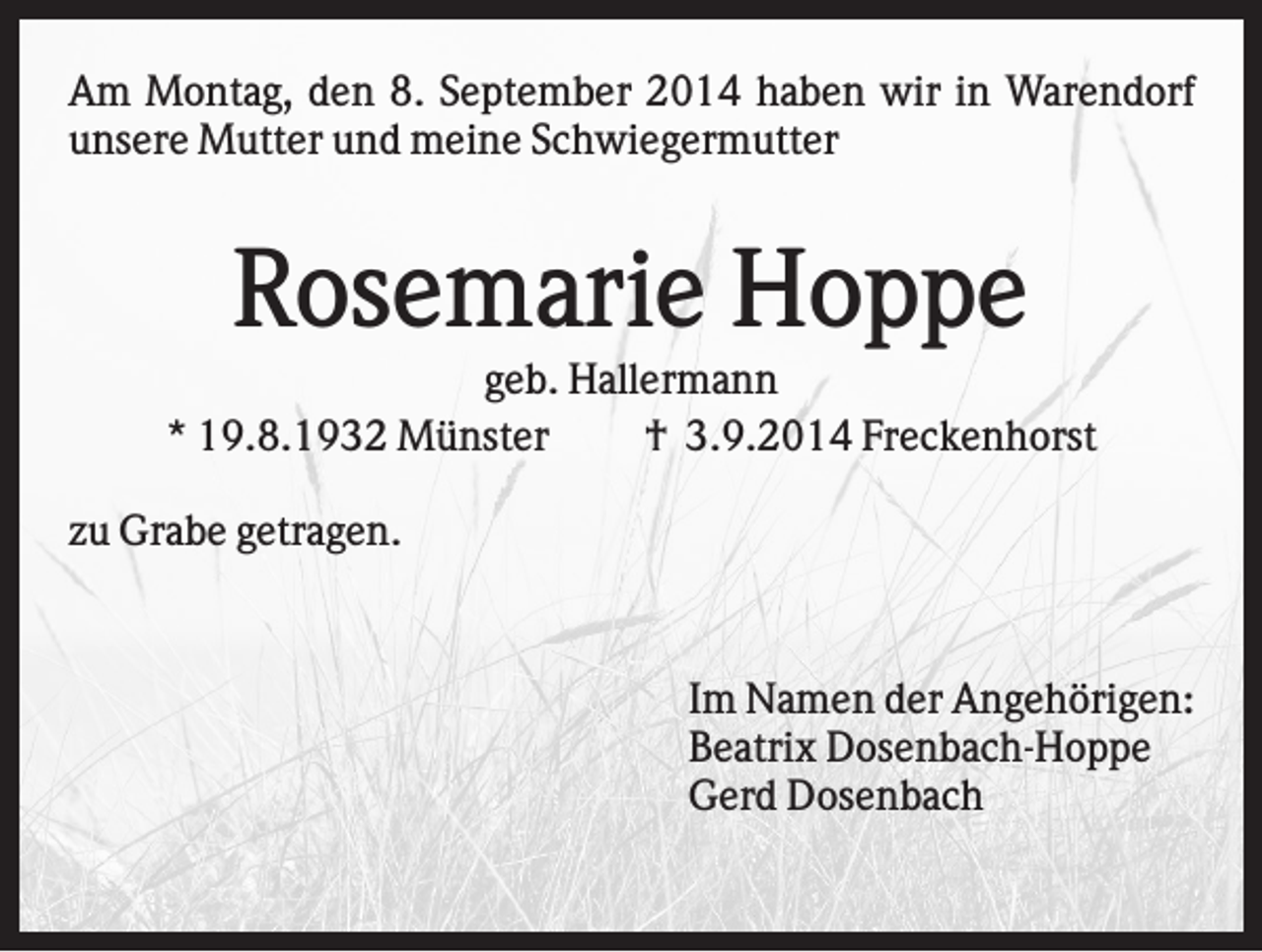<p>Am Montag, den 8. September 2014 haben wir in Warendorf<br />unsere Mutter und meine Schwiegermutter</p><p>Rosemarie Hoppe<br />geb. Hallermann<br />* 19.8.1932 Münster<br />† 3.9.2014 Freckenhorst<br />zu Grabe getragen.</p><p>Im Namen der Angehörigen:<br />Beatrix Dosenbach-Hoppe<br />Gerd Dosenbach</p>