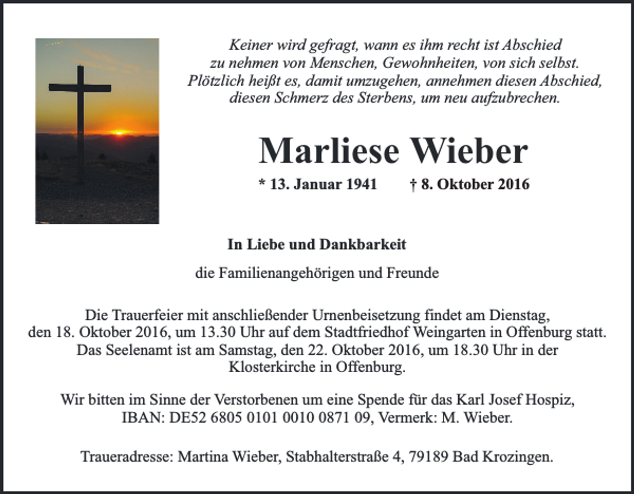 <p>Keiner wird gefragt, wann es ihm recht ist Abschied<br />zu nehmen von Menschen, Gewohnheiten, von sich selbst.<br />Plötzlich heißt es, damit umzugehen, annehmen diesen Abschied,<br />diesen Schmerz des Sterbens, um neu aufzubrechen.</p><p>Marliese Wieber</p><p>* 13. Januar 1941</p><p>† 8. Oktober 2016</p><p>In Liebe und Dankbarkeit<br />die Familienangehörigen und Freunde<br />Die Trauerfeier mit anschließender Urnenbeisetzung findet am Dienstag,<br />den 18. Oktober 2016, um 13.30 Uhr auf dem Stadtfriedhof Weingarten in Offenburg statt.<br />Das Seelenamt ist am Samstag, den 22. Oktober 2016, um 18.30 Uhr in der<br />Klosterkirche in Offenburg.<br />Wir bitten im Sinne der Verstorbenen um eine Spende für das Karl Josef Hospiz,<br />IBAN: DE52 6805 0101 001871 09, Vermerk: M. Wieber.<br />Traueradresse: Martina Wieber, Stabhalterstraße 4, 79189 Bad Krozingen.</p>