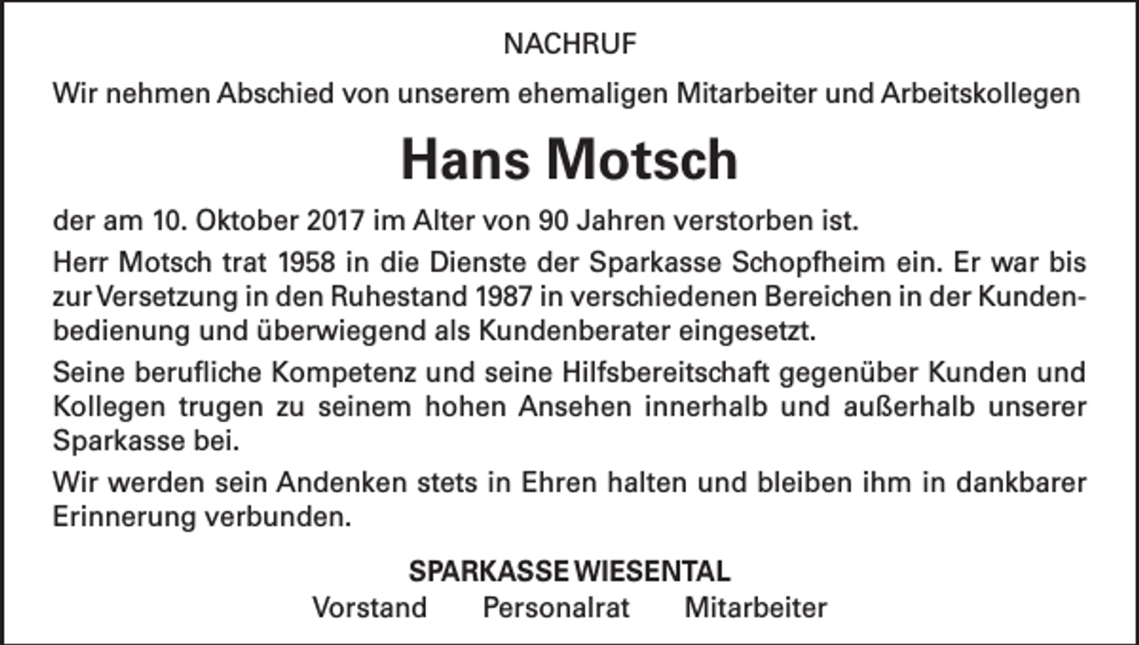 <p>NACHRUF<br />Wir nehmen Abschied von unserem ehemaligen Mitarbeiter und Arbeitskollegen</p><p>Hans Motsch<br />der am 10. Oktober 2017 im Alter von 90 Jahren verstorben ist.<br />Herr Motsch trat 1958 in die Dienste der Sparkasse Schopfheim ein. Er war bis<br />zur Versetzung in den Ruhestand 1987 in verschiedenen Bereichen in der Kundenbedienung und überwiegend als Kundenberater eingesetzt.<br />Seine berufliche Kompetenz und seine Hilfsbereitschaft gegenüber Kunden und<br />Kollegen trugen zu seinem hohen Ansehen innerhalb und außerhalb unserer<br />Sparkasse bei.<br />Wir werden sein Andenken stets in Ehren halten und bleiben ihm in dankbarer<br />Erinnerung verbunden.<br />SPARKASSE WIESENTAL<br />Vorstand Personalrat Mitarbeiter</p>