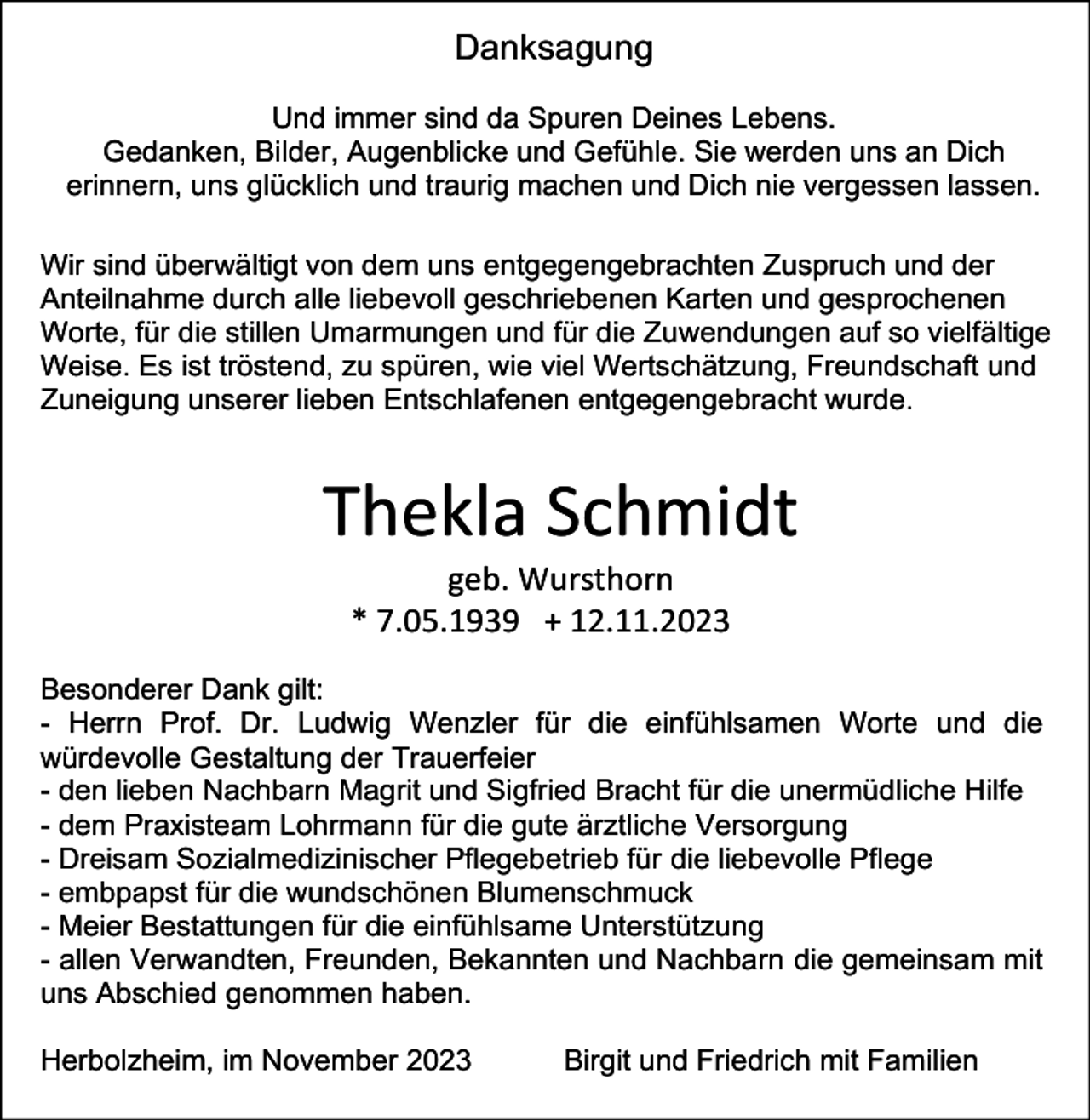 <p>Danksagung<br />Und immer sind da Spuren Deines Lebens.<br />Gedanken, Bilder, Augenblicke und Gefühle. Sie werden uns an Dich<br />erinnern, uns glücklich und traurig machen und Dich nie vergessen lassen.<br />Wir sind überwältigt von dem uns entgegengebrachten Zuspruch und der<br />Anteilnahme durch alle liebevoll geschriebenen Karten und gesprochenen<br />Worte, für die stillen Umarmungen und für die Zuwendungen auf so vielfältige<br />Weise. Es ist tröstend, zu spüren, wie viel Wertschätzung, Freundschaft und<br />Zuneigung unserer lieben Entschlafenen entgegengebracht wurde.</p><p>Thekla Schmidt<br />geb. Wursthorn<br />* 7.05.1939 + 12.11.2023<br />Besonderer Dank gilt:<br />- Herrn Prof. Dr. Ludwig Wenzler für die einfühlsamen Worte und die<br />würdevolle Gestaltung der Trauerfeier<br />- den lieben Nachbarn Magrit und Sigfried Bracht für die unermüdliche Hilfe<br />- dem Praxisteam Lohrmann für die gute ärztliche Versorgung<br />- Dreisam Sozialmedizinischer Pflegebetrieb für die liebevolle Pflege<br />- embpapst für die wundschönen Blumenschmuck<br />- Meier Bestattungen für die einfühlsame Unterstützung<br />- allen Verwandten, Freunden, Bekannten und Nachbarn die gemeinsam mit<br />uns Abschied genommen haben.<br />Herbolzheim, im November 2023</p><p>Birgit und Friedrich mit Familien</p>