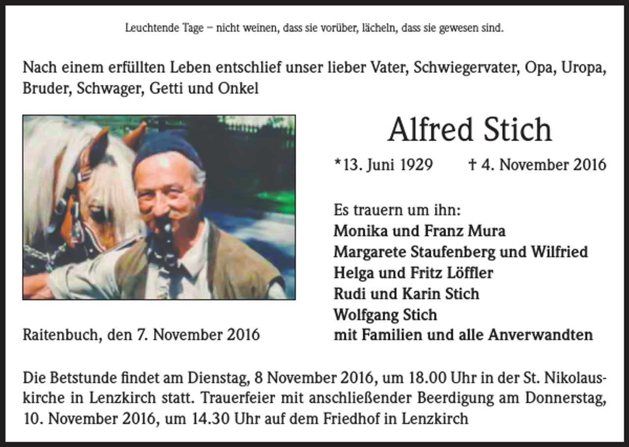 <p>Leuchtende Tage – nicht weinen, dass sie vorüber, lächeln, dass sie gewesen sind.</p><p>Nach einem erfüllten Leben entschlief unser lieber Vater, Schwiegervater, Opa, Uropa,<br />Bruder, Schwager, Getti und Onkel</p><p>Alfred Stich<br />*13. Juni 1929</p><p>Raitenbuch, den 7. November 2016</p><p>† 4. November 2016</p><p>Es trauern um ihn:<br />Monika und Franz Mura<br />Margarete Staufenberg und Wilfried<br />Helga und Fritz Löffler<br />Rudi und Karin Stich<br />Wolfgang Stich<br />mit Familien und alle Anverwandten</p><p>Die Betstunde findet am Dienstag, 8 November 2016, um 18.00 Uhr in der St. Nikolauskirche in Lenzkirch statt. Trauerfeier mit anschließender Beerdigung am Donnerstag,<br />10. November 2016, um 14.30 Uhr auf dem Friedhof in Lenzkirch</p>