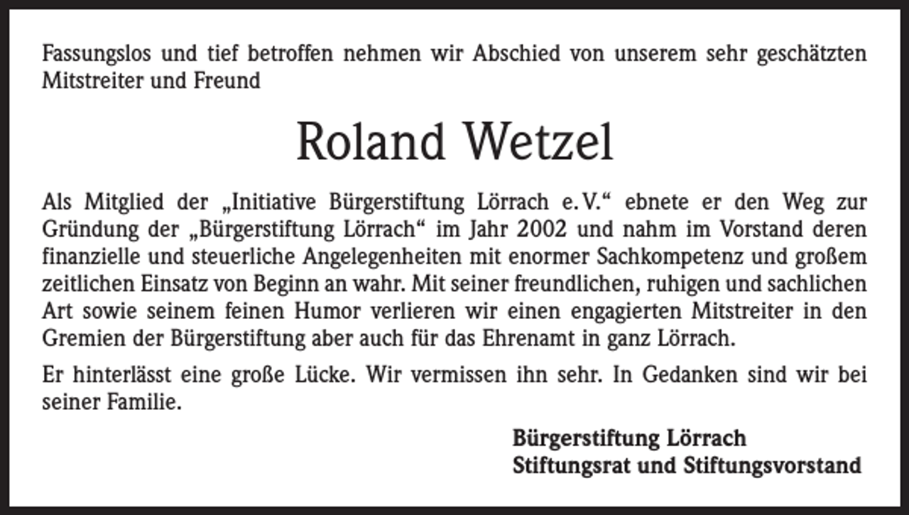 <p>Fassungslos und tief betroffen nehmen wir Abschied von unserem sehr geschätzten<br />Mitstreiter und Freund</p><p>Roland Wetzel<br />Als Mitglied der „Initiative Bürgerstiftung Lörrach e. V.“ ebnete er den Weg zur<br />­Gründung der „Bürgerstiftung Lörrach“ im Jahr 2002 und nahm im Vorstand deren<br />finanzielle und steuerliche Angelegenheiten mit enormer Sachkompetenz und großem<br />zeitlichen Einsatz von Beginn an wahr. Mit seiner freundlichen, ruhigen und sachlichen<br />Art sowie seinem feinen Humor verlieren wir einen engagierten Mitstreiter in den<br />Gremien der Bürgerstiftung aber auch für das Ehrenamt in ganz Lörrach.<br />Er hinterlässt eine große Lücke. Wir vermissen ihn sehr. In Gedanken sind wir bei<br />seiner Familie.<br />Bürgerstiftung Lörrach<br />Stiftungsrat und Stiftungsvorstand</p>