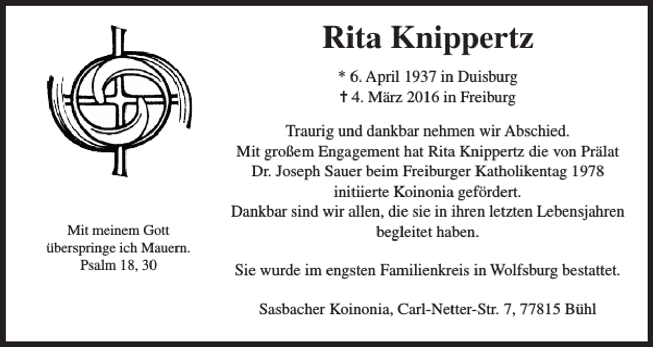 <p>Rita Knippertz<br />* 6. April 1937 in Duisburg<br />= 4. März 2016 in Freiburg</p><p>Mit meinem Gott<br />überspringe ich Mauern.<br />Psalm 18, 30</p><p>Traurig und dankbar nehmen wir Abschied.<br />Mit großem Engagement hat Rita Knippertz die von Prälat<br />Dr. Joseph Sauer beim Freiburger Katholikentag 1978<br />initiierte Koinonia gefördert.<br />Dankbar sind wir allen, die sie in ihren letzten Lebensjahren<br />begleitet haben.<br />Sie wurde im engsten Familienkreis in Wolfsburg bestattet.<br />Sasbacher Koinonia, Carl-Netter-Str. 7, 77815 Bühl</p>