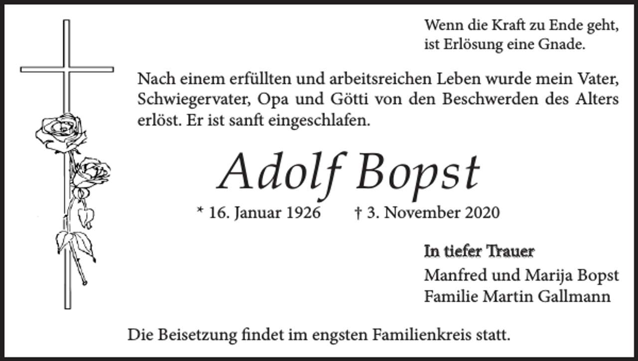 <p>Wenn die Kraft zu Ende geht,<br />ist Erlösung eine Gnade.</p><p>Nach einem erfüllten und arbeitsreichen Leben wurde mein Vater,<br />Schwiegervater, Opa und Götti von den Beschwerden des Alters<br />erlöst. Er ist sanft eingeschlafen.</p><p>Adolf Bopst</p><p>* 16. Januar 1926</p><p>† 3. November 2020<br />In tiefer Trauer<br />Manfred und Marija Bopst<br />Familie Martin Gallmann</p><p>Die Beisetzung findet im engsten Familienkreis statt.</p>