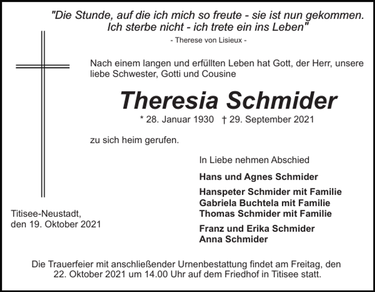 <p>"Die Stunde, auf die ich mich so freute - sie ist nun gekommen.<br />Ich sterbe nicht - ich trete ein ins Lebenʺ<br />- Therese von Lisieux -</p><p>Nach einem langen und erfüllten Leben hat Gott, der Herr, unsere<br />liebe Schwester, Gotti und Cousine</p><p>Theresia Schmider<br />* 28. Januar 1930 † 29. September 2021<br />zu sich heim gerufen.<br />In Liebe nehmen Abschied<br />Hans und Agnes Schmider</p><p>Titisee-Neustadt,<br />den 19. Oktober 2021</p><p>Hanspeter Schmider mit Familie<br />Gabriela Buchtela mit Familie<br />Thomas Schmider mit Familie<br />Franz und Erika Schmider<br />Anna Schmider</p><p>Die Trauerfeier mit anschließender Urnenbestattung findet am Freitag, den<br />22. Oktober 2021 um 14.00 Uhr auf dem Friedhof in Titisee statt.</p>