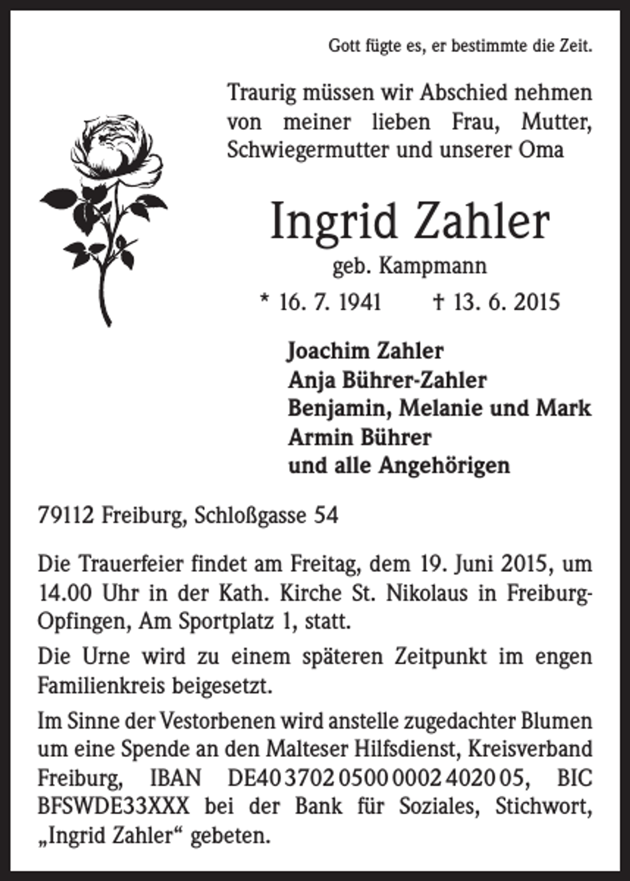 <p>Gott fügte es, er bestimmte die Zeit.</p><p>Traurig müssen wir Abschied nehmen<br />von meiner lieben Frau, Mutter,<br />Schwieger­mutter und unserer Oma</p><p>Ingrid Zahler</p><p>geb. Kampmann<br />* 16. 7. 1941 † 13. 6. 2015<br />Joachim Zahler<br />Anja Bührer-Zahler<br />Benjamin, Melanie und Mark<br />Armin Bührer<br />und alle Angehörigen<br />79112 Freiburg, Schloßgasse 54<br />Die Trauerfeier findet am Freitag, dem 19. Juni 2015, um<br />14.00 Uhr in der Kath. Kirche St. Nikolaus in FreiburgOpfingen, Am Sportplatz 1, statt.<br />Die Urne wird zu einem späteren Zeitpunkt im engen<br />­Familienkreis beigesetzt.<br />Im Sinne der Vestorbenen wird anstelle zugedachter ­Blumen<br />um eine Spende an den Malteser Hilfsdienst, Kreisverband<br />Freiburg, IBAN DE40 3702 0502 4025, BIC<br />BFSWDE33XXX bei der Bank für Soziales, Stichwort,<br />„Ingrid Zahler“ gebeten.</p>