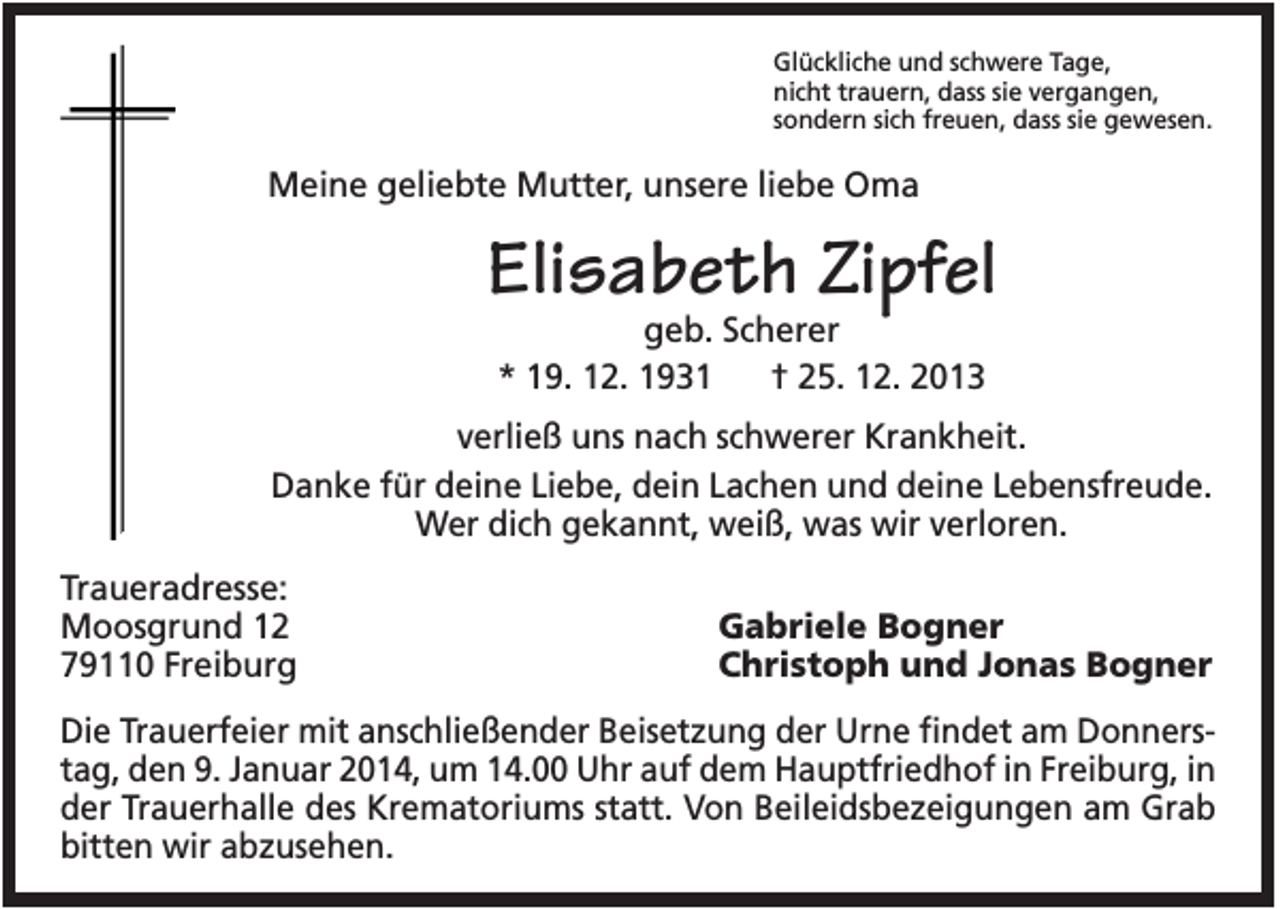 <p>Glückliche und schwere Tage,<br />nicht trauern, dass sie vergangen,<br />sondern sich freuen, dass sie gewesen.</p><p>Meine geliebte Mutter, unsere liebe Oma</p><p>Elisabeth Zipfel<br />geb. Scherer<br />* 19. 12. 1931<br />† 25. 12. 2013</p><p>verließ uns nach schwerer Krankheit.<br />Danke für deine Liebe, dein Lachen und deine Lebensfreude.<br />Wer dich gekannt, weiß, was wir verloren.<br />Traueradresse:<br />Moosgrund 12<br />79110 Freiburg</p><p>Gabriele Bogner<br />Christoph und Jonas Bogner</p><p>Die Trauerfeier mit anschließender Beisetzung der Urne findet am Donnerstag, den 9. Januar 2014, um 14.00 Uhr auf dem Hauptfriedhof in Freiburg, in<br />der Trauerhalle des Krematoriums statt. Von Beileidsbezeigungen am Grab<br />bitten wir abzusehen.</p>
