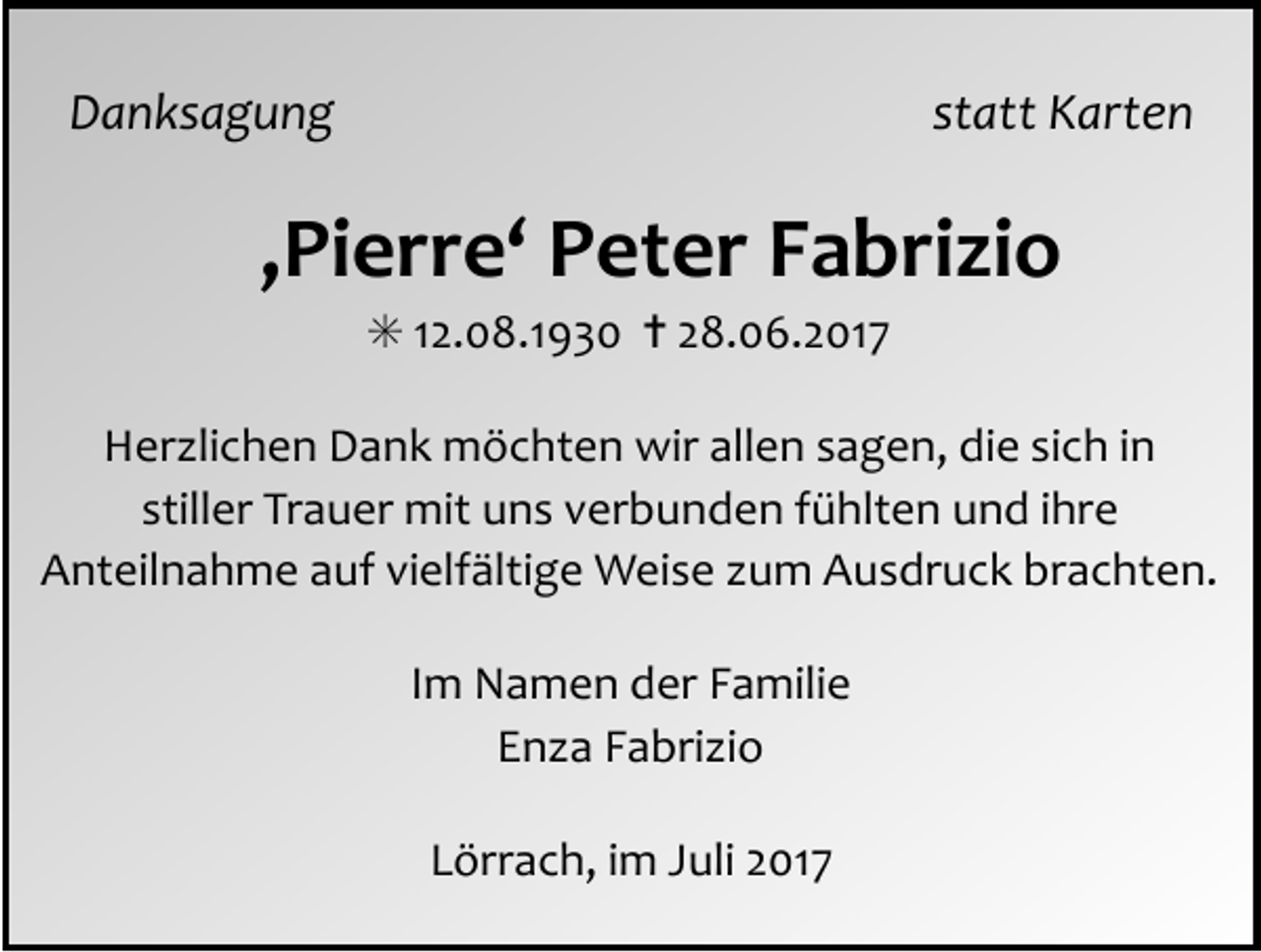 <p>Danksagung statt Karten</p><p>‚Pierre‘ Peter Fabrizio<br />✳ 12.08.1930 ✝ 28.06.2017<br />Her lichen Dank möchten wir allen sagen, die sich in<br />stiller Trauer mit uns verbunden fühlten und ihre<br />Anteilnahme auf vielfältige Weise um Ausdruck brachten.<br />Im Namen der Familie<br />En a Fabri io<br />Lörrach, im Juli 2017</p>