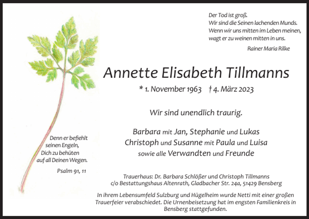 <p>Der Tod ist groß.<br />Wir sind die Seinen lachenden Munds.<br />Wenn wir uns mitten im Leben meinen,<br />wagt er zu weinen mitten in uns.<br />Rainer Maria Rilke</p><p>Annette Elisabeth Tillmanns<br />* 1. November 1963 † 4. März 2023<br />Wir sind unendlich traurig.<br />Denn er befiehlt<br />seinen Engeln,<br />Dich zu behüten<br />auf all Deinen Wegen.<br />Psalm 91, 11</p><p>Barbara mit Jan, Stephanie und Lukas<br />Christoph und Susanne mit Paula und Luisa<br />sowie alle Verwandten und Freunde<br />Trauerhaus: Dr. Barbara Schlößer und Christoph Tillmanns<br />c/o Bestattungshaus Altenrath, Gladbacher Str. 24a, 51429 Bensberg<br />In ihrem Lebensumfeld Sulzburg und Hügelheim wurde Netti mit einer großen<br />Trauerfeier verabschiedet. Die Urnenbeisetzung hat im engsten Familienkreis in<br />Bensberg stattgefunden.</p>