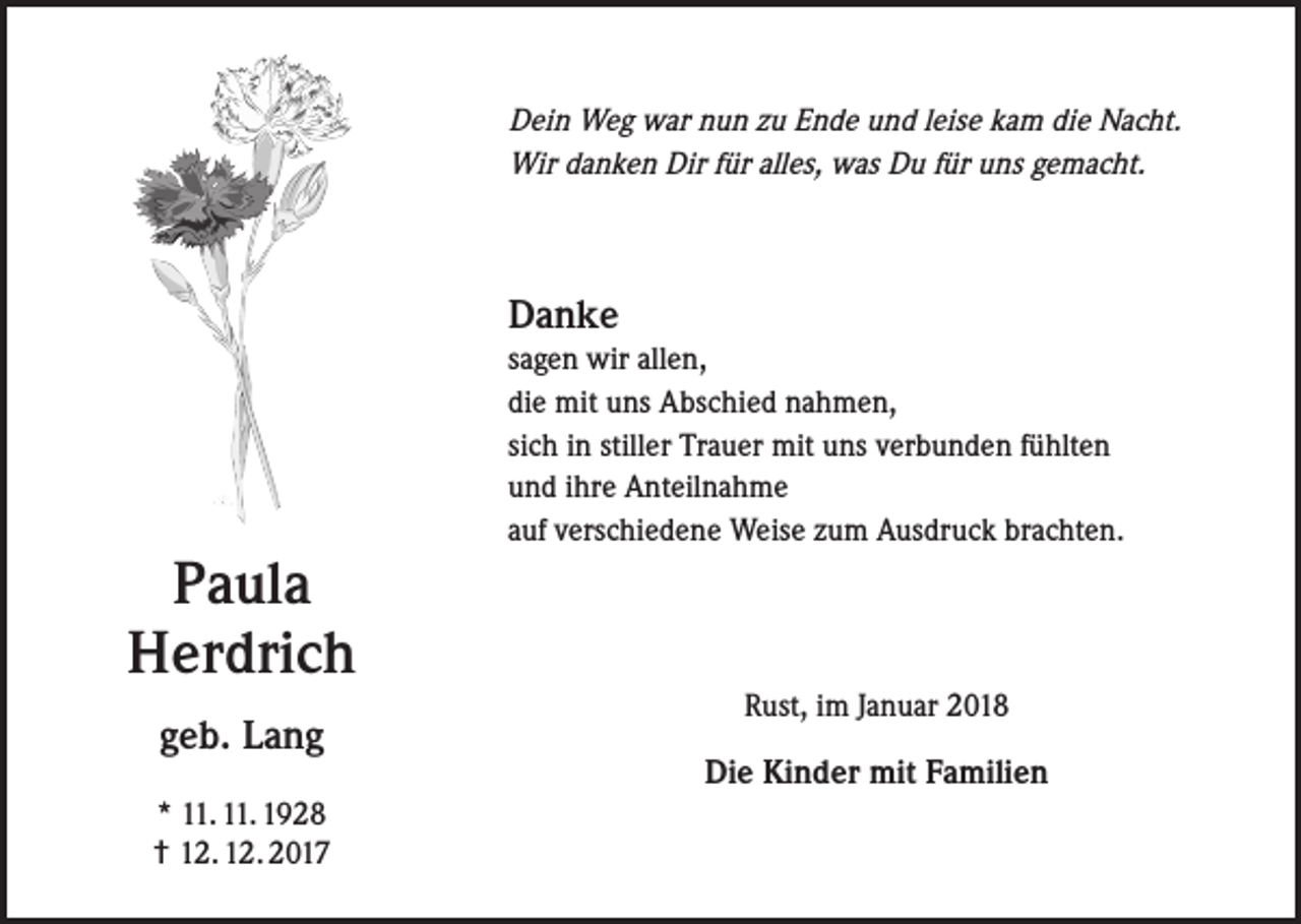 <p>Dein Weg war nun zu Ende und leise kam die Nacht.<br />Wir danken Dir für alles, was Du für uns gemacht.</p><p>Danke<br />sagen wir allen,<br />die mit uns Abschied nahmen,<br />sich in stiller Trauer mit uns verbunden fühlten<br />und ihre Anteilnahme<br />auf verschiedene Weise zum Ausdruck brachten.</p><p>Paula<br />Herdrich<br />geb. Lang<br />* 11. 11. 1928<br />† 12. 12. 2017</p><p>Rust, im Januar 2018<br />Die Kinder mit Familien</p>