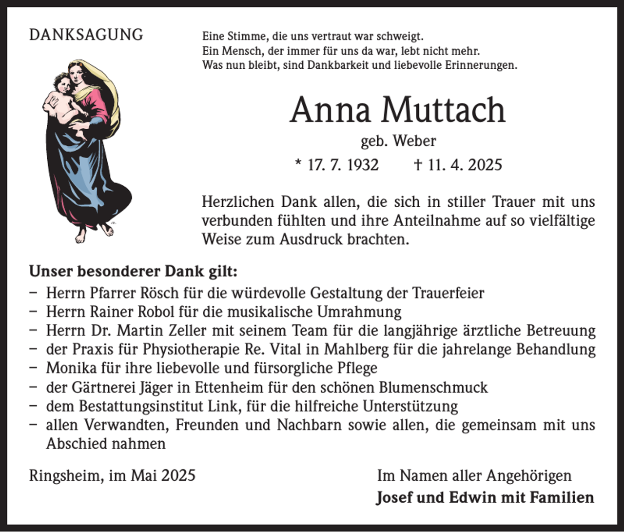 <p>DANKSAGUNG<br />Eine Stimme, die uns vertraut war schweigt.</p><p>Ein Mensch, der immer für uns da war, lebt nicht mehr.<br />Was nun bleibt, sind Dankbarkeit und liebevolle Erinnerungen.</p><p>Anna Muttach<br />geb. Weber<br />* 17. 7. 1932 † 11. 4. 2025</p><p>Herzlichen Dank allen, die sich in stiller Trauer mit uns<br />verbunden fühlten und ihre Anteilnahme auf so vielfältige<br />Weise zum ­Ausdruck brachten.<br />Unser besonderer Dank gilt:<br />– Herrn Pfarrer Rösch für die würdevolle Gestaltung der Trauerfeier<br />– Herrn Rainer Robol für die musikalische Umrahmung<br />– Herrn Dr. Martin Zeller mit seinem Team für die langjährige ärztliche Betreuung<br />– der Praxis für Physiotherapie Re. Vital in Mahlberg für die jahrelange Behandlung<br />– Monika für ihre liebevolle und fürsorgliche Pflege<br />– der Gärtnerei Jäger in Ettenheim für den schönen Blumenschmuck<br />– dem Bestattungsinstitut Link, für die hilfreiche Unterstützung<br />– allen Verwandten, Freunden und Nachbarn sowie allen, die gemeinsam mit uns<br />Abschied nahmen<br />Ringsheim, im Mai 2025</p><p>Im Namen aller Angehörigen<br />Josef und Edwin mit Familien</p>