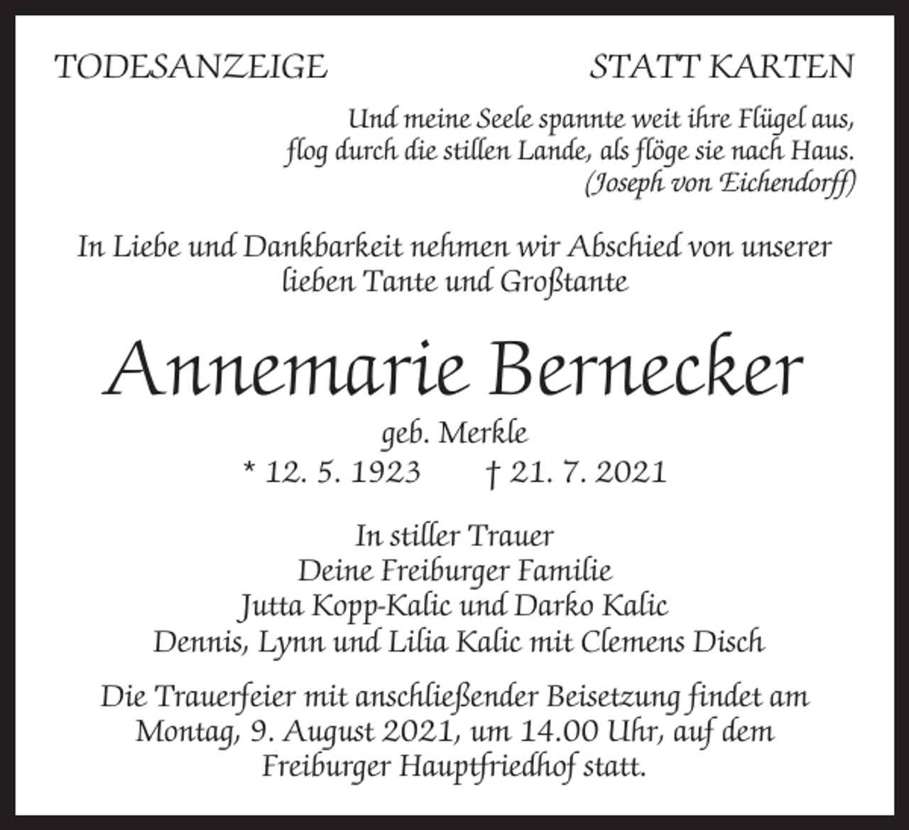<p>TODESANZEIGE</p><p>STATT KARTEN</p><p>Und meine Seele spannte weit ihre Flügel aus,<br />flog durch die stillen Lande, als flöge sie nach Haus.<br />(Joseph von Eichendorff)</p><p>In Liebe und Dankbarkeit nehmen wir Abschied von unserer<br />lieben T<br />­ ante und Großtante</p><p>Annemarie Bernecker<br />geb. Merkle<br />* 12. 5. 1923 † 21. 7. 2021</p><p>In stiller Trauer<br />Deine Freiburger Familie<br />Jutta Kopp-Kalic und Darko Kalic<br />Dennis, Lynn und Lilia Kalic mit Clemens Disch<br />Die Trauerfeier mit anschließender Beisetzung findet am<br />Montag, 9. August 2021, um 14.00 Uhr, auf dem<br />Freiburger Hauptfriedhof statt.</p>
