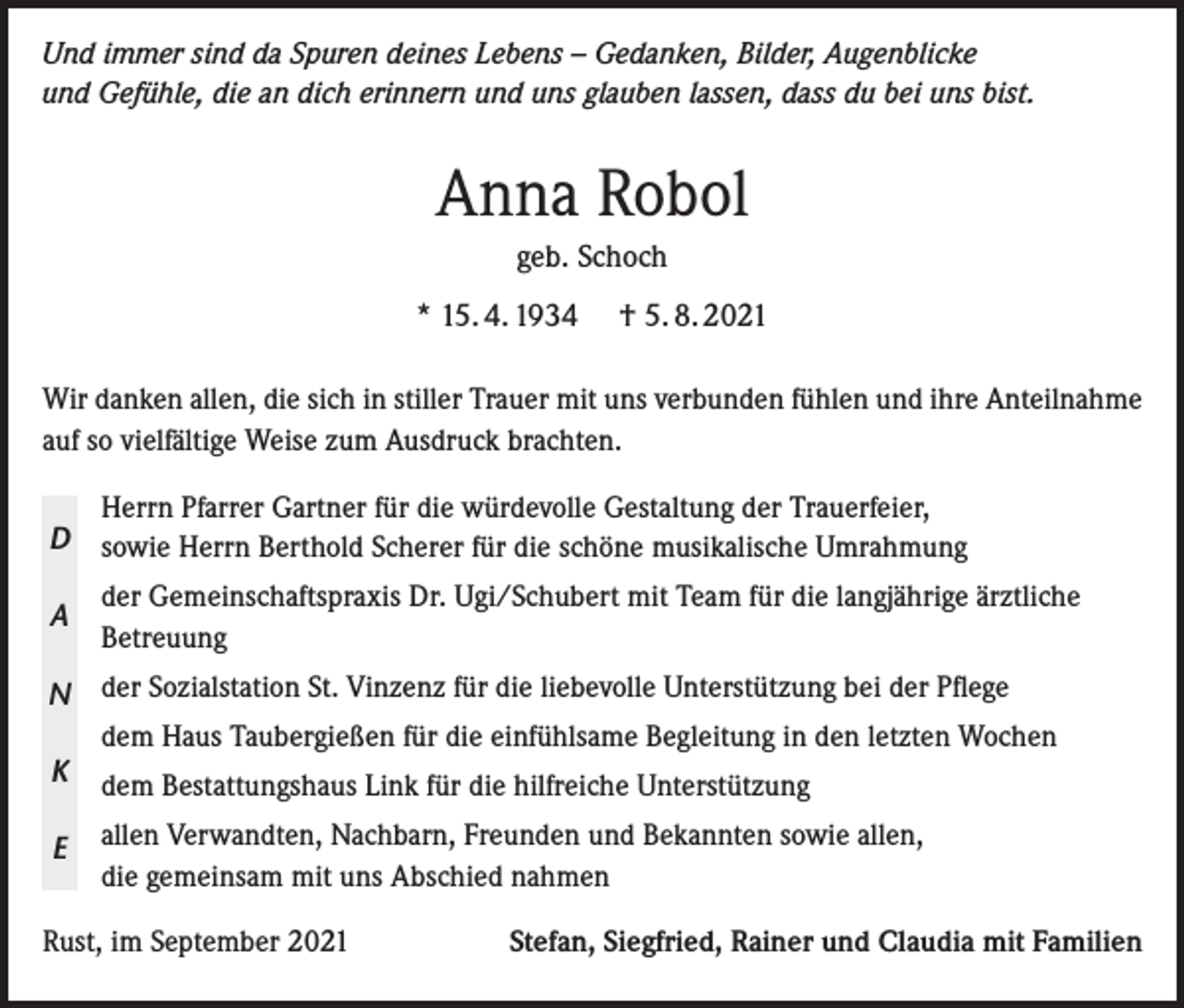 <p>Und immer sind da Spuren deines Lebens – Gedanken, Bilder, Augenblicke<br />und Gefühle, die an dich erinnern und uns glauben lassen, dass du bei uns bist.</p><p>Anna Robol<br />geb. Schoch<br />* 15. 4. 1934</p><p>† 5. 8. 2021</p><p>Wir danken allen, die sich in stiller Trauer mit uns verbunden fühlen und ihre Anteilnahme<br />auf so vielfältige Weise zum Ausdruck brachten.<br />Herrn Pfarrer Gartner für die würdevolle Gestaltung der Trauerfeier,<br />D sowie Herrn Berthold Scherer für die schöne musikalische Umrahmung</p><p>A</p><p>der Gemeinschaftspraxis Dr. Ugi/Schubert mit Team für die langjährige ärztliche<br />Betreuung</p><p>N der Sozialstation St. Vinzenz für die liebevolle Unterstützung bei der Pflege<br />dem Haus Taubergießen für die einfühlsame Begleitung in den letzten Wochen<br />K dem Bestattungshaus Link für die hilfreiche Unterstützung<br />E</p><p>allen Verwandten, Nachbarn, Freunden und Bekannten sowie allen,<br />die gemeinsam mit uns Abschied nahmen</p><p>Rust, im September 2021</p><p>Stefan, Siegfried, Rainer und Claudia mit Familien</p>