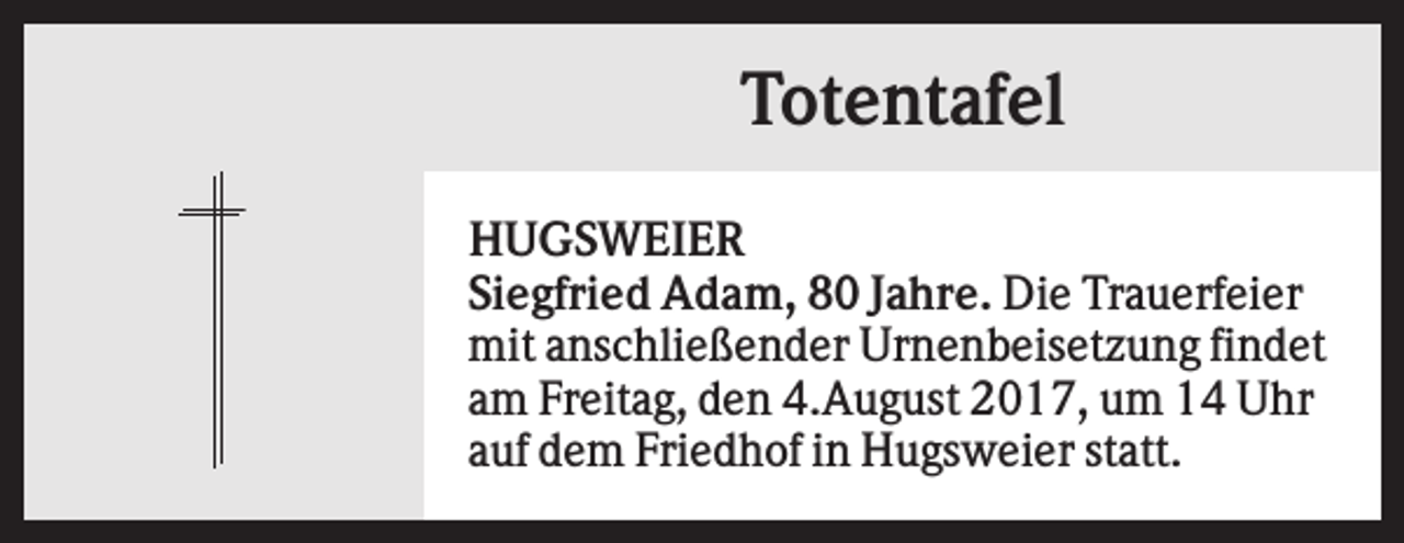 <p>Totentafel<br />HUGSWEIER<br />Siegfried Adam, 80 Jahre. Die Trauerfeier<br />mit anschließender Urnenbeisetzung findet<br />am Freitag, den 4.August 2017, um 14 Uhr<br />auf dem Friedhof in Hugsweier statt.</p>