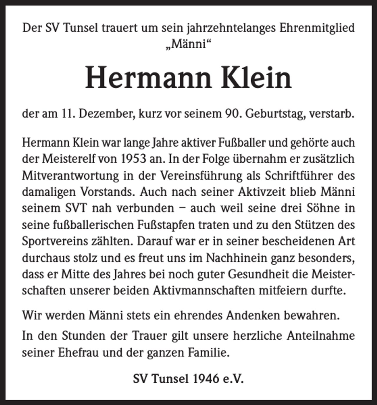 <p>Der SV Tunsel trauert um sein jahrzehntelanges Ehrenmitglied<br />„Männi“</p><p>Hermann Klein<br />der am 11. Dezember, kurz vor seinem 90. Geburtstag, verstarb.<br />Hermann Klein war lange Jahre aktiver Fußballer und gehörte auch<br />der Meisterelf von 1953 an. In der Folge übernahm er zusätzlich<br />Mitverantwortung in der Vereinsführung als Schriftführer des<br />damaligen Vorstands. Auch nach seiner Aktivzeit blieb Männi<br />seinem SVT nah verbunden – auch weil seine drei Söhne in<br />seine fußballerischen Fußstapfen traten und zu den Stützen des<br />Sportvereins zählten. Darauf war er in seiner bescheidenen Art<br />durchaus stolz und es freut uns im Nachhinein ganz besonders,<br />dass er Mitte des Jahres bei noch guter Gesundheit die Meisterschaften unserer beiden Aktivmannschaften mitfeiern durfte.<br />Wir werden Männi stets ein ehrendes Andenken bewahren.<br />In den Stunden der Trauer gilt unsere herzliche Anteilnahme<br />seiner Ehefrau und der ganzen Familie.<br />SV Tunsel 1946 e.V.</p>