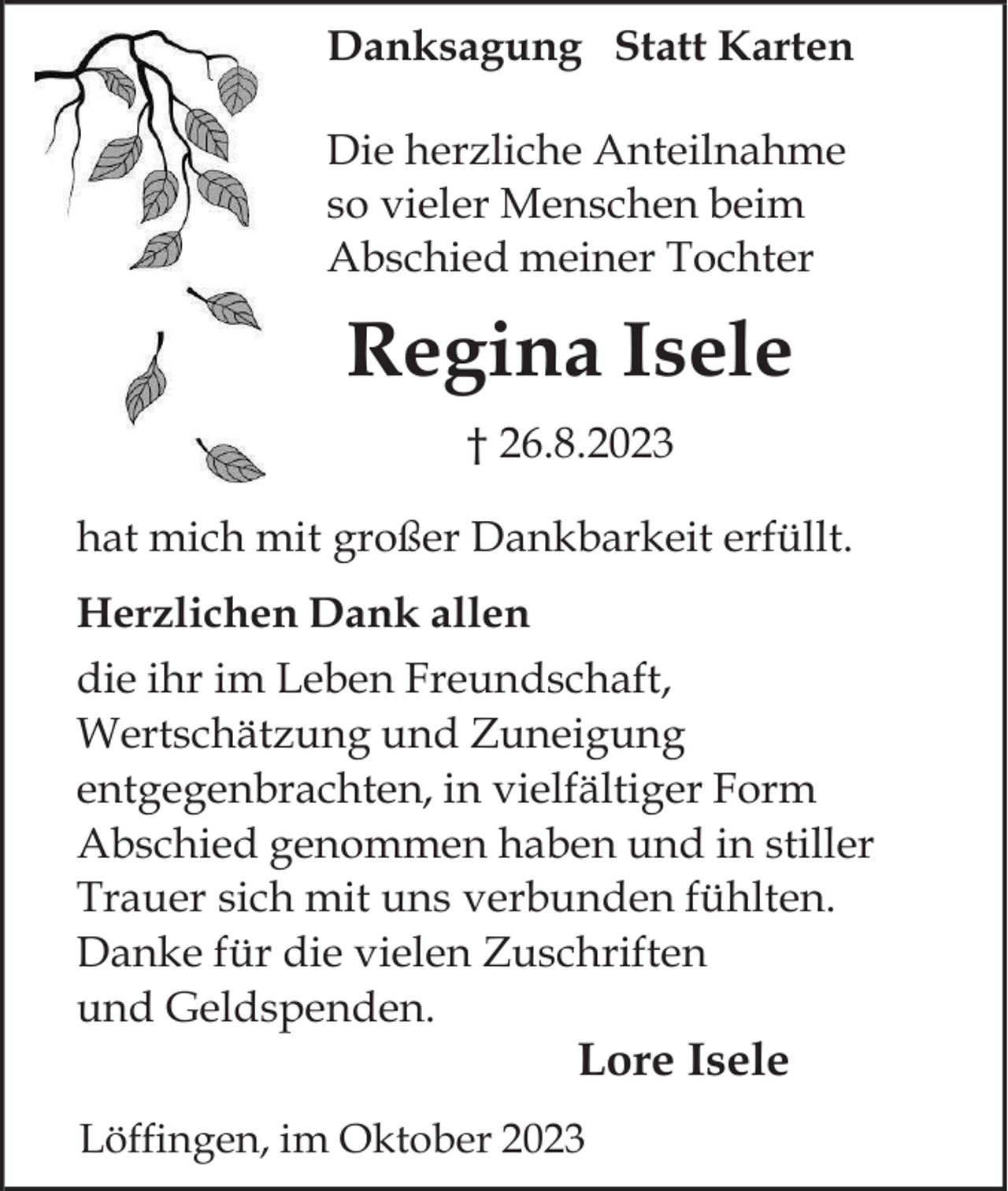 <p>Danksagung Statt Karten<br />Die herzliche Anteilnahme<br />so vieler Menschen beim<br />Abschied meiner Tochter</p><p>Regina Isele<br />† 26.8.2023<br />hat mich mit großer Dankbarkeit erfüllt.<br />Herzlichen Dank allen<br />die ihr im Leben Freundschaft,<br />Wertschätzung und Zuneigung<br />entgegenbrachten, in vielfältiger Form<br />Abschied genommen haben und in stiller<br />Trauer sich mit uns verbunden fühlten.<br />Danke für die vielen Zuschriften<br />und Geldspenden.</p><p>Lore Isele<br />Löffingen, im Oktober 2023</p>