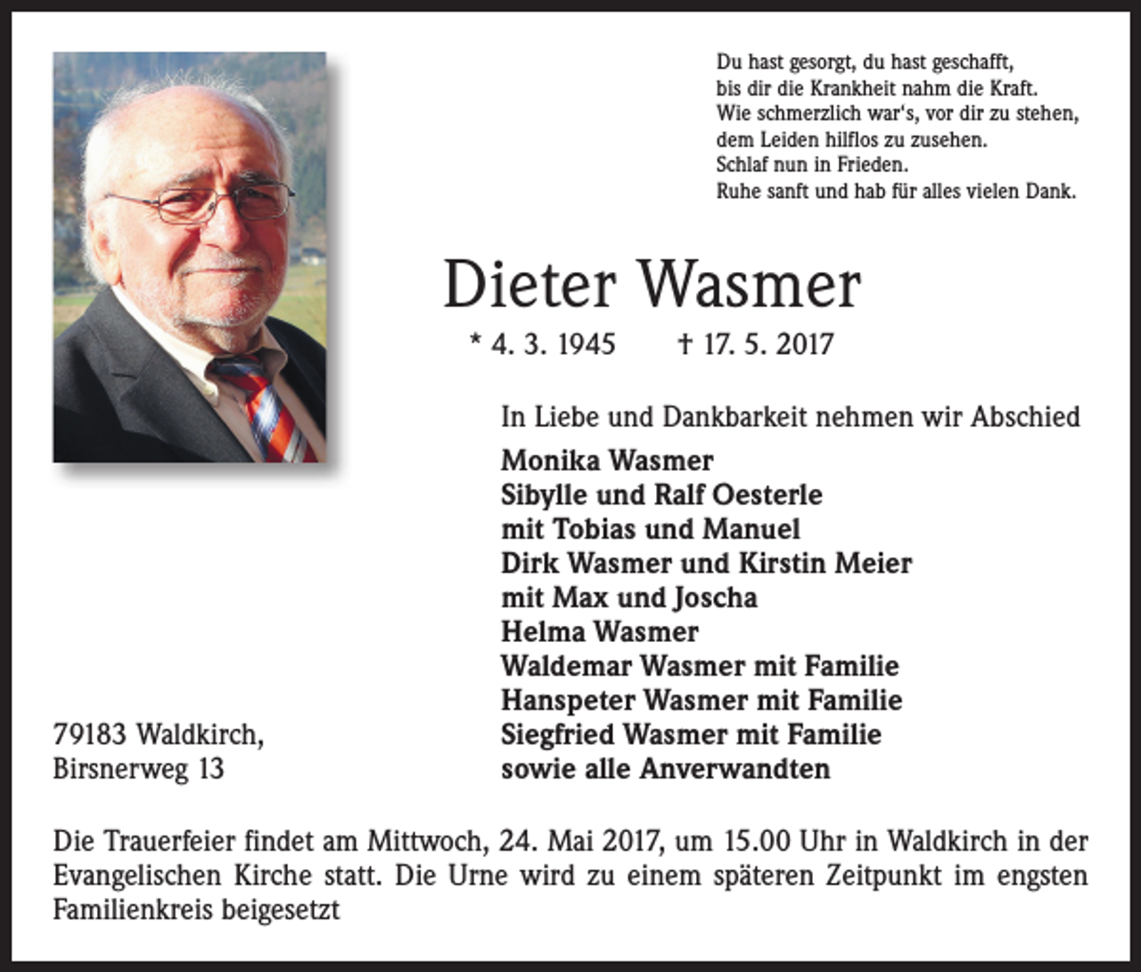 <p>Du hast gesorgt, du hast geschafft,<br />bis dir die Krankheit nahm die Kraft.<br />Wie schmerzlich war‘s, vor dir zu stehen,<br />dem Leiden hilflos zu zusehen.<br />Schlaf nun in Frieden.<br />Ruhe sanft und hab für alles vielen Dank.</p><p>Dieter Wasmer<br />* 4. 3. 1945 † 17. 5. 2019183 Waldkirch,<br />Birsnerweg 13</p><p>In Liebe und Dankbarkeit nehmen wir Abschied<br />Monika Wasmer<br />Sibylle und Ralf Oesterle<br />mit Tobias und Manuel<br />Dirk Wasmer und Kirstin Meier<br />mit Max und Joscha<br />Helma Wasmer<br />Waldemar Wasmer mit Familie<br />Hanspeter Wasmer mit Familie<br />Siegfried Wasmer mit Familie<br />sowie alle Anverwandten</p><p>Die Trauerfeier findet am Mittwoch, 24. Mai 2017, um 15.00 Uhr in Waldkirch in der<br />Evangelischen Kirche statt. Die Urne wird zu einem späteren Zeitpunkt im engsten<br />Familienkreis beigesetzt</p>