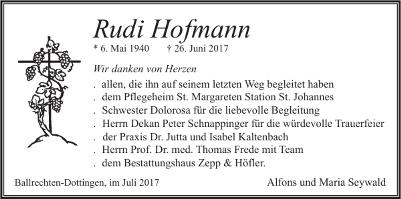 <p>RRudi<br />u di Hofmann<br />H of m a n n<br />** 6.<br />6. Mai<br />M ai 11</p><p>†† 226.<br />6. JJuni<br />u ni 22</p><p>Wir d danken<br />Wir<br />a n k e n v von<br />o n HHerzen<br />erz e n<br />. allen,<br />all e n, die<br />di e ihn<br />i h n auf<br />a uf seinem<br />s ei n e m letzten<br />l et zt e n Weg<br />We g begleitet<br />b e gl eit et haben<br />ha be n<br />. dem<br />d e m Pflegeheim<br />Pfl e g e h ei m St.<br />St. Margareten<br />M ar g ar et e n Station<br />St ati o n St.<br />St. Johannes<br />J o h a n n es<br />. Schwester<br />S c h w est er Dolorosa<br />D ol or os a für<br />f ür die<br />di e liebevolle<br />li e b e v oll e Begleitung<br />B e gl eit u n g<br />. Herrn<br />H err n Dekan<br />D e k a n Peter<br />P et er Schnappinger<br />S c h n a p pi n g er für<br />f ür die<br />di e würdevolle<br />w ür d e v oll e Trauerfeier<br />Tr a u erf ei er<br />. der<br />d er Praxis<br />Pr a xis Dr.<br />Dr. Jutta<br />J utt a und<br />u n d Isabel<br />Is a b el Kaltenbach<br />K alt e n b a c h<br />. Herrn<br />H err n Prof.<br />Pr of. Dr.<br />Dr. med.<br />m e d. Thomas<br />T h o m as Frede<br />Fr e d e mit<br />mit Team<br />Te a m<br />. dem<br />d e m Bestattungshaus<br />B est att u n gs h a us Zepp<br />Z e p p &amp;&amp; Höfler.<br />H öfl er.<br />BBallrechten-Dottingen,<br />allr e c ht e n- D otti n g e n, i im<br />m JJuli<br />uli 22</p><p>Alfons<br />Alf<br />o ns uund<br />n d Maria<br />M ari a SSeywald<br />e y w al d</p>