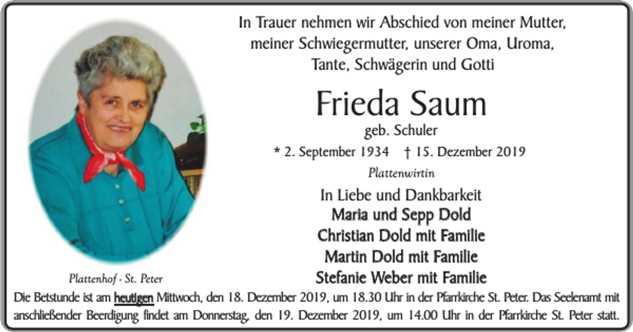 <p>In Trauer nehmen wir Abschied von meiner Mutter,<br />meiner Schwiegermutter, unserer Oma, Uroma,<br />Tante, Schwägerin und Gotti</p><p>Frieda Saum<br />geb. Schuler</p><p>* 2. September 1934</p><p>† 15. Dezember 2019</p><p>Plattenwirtin</p><p>Plattenhof - St. Peter</p><p>In Liebe und Dankbarkeit<br />Maria und Sepp Dold<br />Christian Dold mit Familie<br />Martin Dold mit Familie<br />Stefanie Weber mit Familie</p><p>Die Betstunde ist am heutigen Mittwoch, den 18. Dezember 2019, um 18.30 Uhr in der Pfarrkirche St. Peter. Das Seelenamt mit<br />anschließender Beerdigung findet am Donnerstag, den 19. Dezember 2019, um 14.00 Uhr in der Pfarrkirche St. Peter statt.</p>
