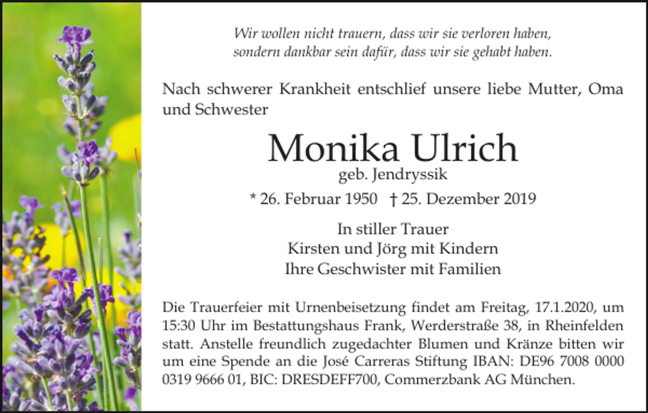 <p>Wir wollen nicht trauern, dass wir sie verloren haben,<br />sondern dankbar sein dafür, dass wir sie gehabt haben.</p><p>Nach schwerer Krankheit entschlief unsere liebe Mutter, Oma<br />und Schwester</p><p>Monika<br />Ulrich<br />geb. Jendryssik<br />* 26. Februar 1950 † 25. Dezember 2019<br />In stiller Trauer<br />Kirsten und Jörg mit Kindern<br />Ihre Geschwister mit Familien<br />Die Trauerfeier mit Urnenbeisetzung findet am Freitag, 17.1.2020, um<br />15:30 Uhr im Bestattungshaus Frank, Werderstraße 38, in Rheinfelden<br />statt. Anstelle freundlich zugedachter Blumen und Kränze bitten wir<br />um eine Spende an die José Carreras Stiftung IBAN: DE96 7008 00031666 01, BIC: DRESDEFF700, Commerzbank AG München.</p>