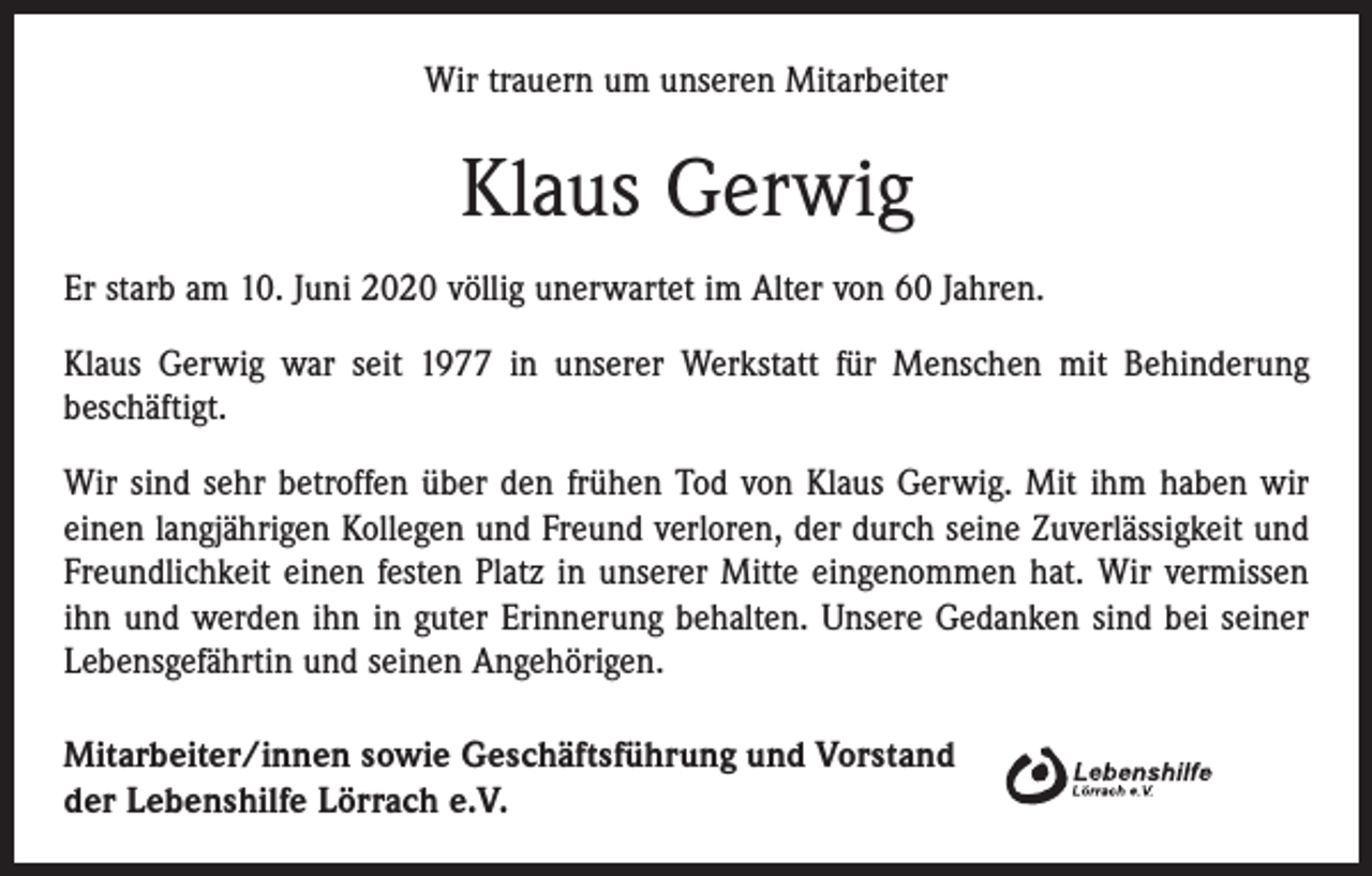 <p>Wir trauern um unseren Mitarbeiter</p><p>Klaus Gerwig<br />Er starb am 10. Juni 2020 völlig unerwartet im Alter von 60 Jahren.<br />Klaus Gerwig war seit 1977 in unserer Werkstatt für Menschen mit Behinderung<br />beschäftigt.<br />Wir sind sehr betroffen über den frühen Tod von Klaus Gerwig. Mit ihm haben wir<br />einen langjährigen Kollegen und Freund verloren, der durch seine Zuverlässigkeit und<br />Freundlichkeit einen festen Platz in unserer Mitte eingenommen hat. Wir vermissen<br />ihn und werden ihn in guter Erinnerung behalten. Unsere Gedanken sind bei seiner<br />Lebensgefährtin und seinen Angehörigen.<br />Mitarbeiter/innen sowie Geschäftsführung und Vorstand<br />der Lebenshilfe Lörrach e.V.</p>