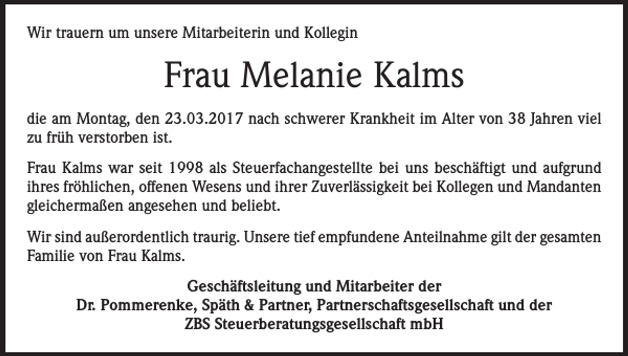 <p>Wir trauern um unsere Mitarbeiterin und Kollegin</p><p>Frau Melanie Kalms<br />die am Montag, den 23.03.2017 nach schwerer Krankheit im Alter von 38 Jahren viel<br />zu früh verstorben ist.<br />Frau Kalms war seit 1998 als Steuerfachangestellte bei uns beschäftigt und aufgrund<br />ihres fröhlichen, offenen Wesens und ihrer Zuverlässigkeit bei Kollegen und Mandanten<br />gleichermaßen angesehen und beliebt.<br />Wir sind außerordentlich traurig. Unsere tief empfundene Anteilnahme gilt der gesamten<br />Familie von Frau Kalms.<br />Geschäftsleitung und Mitarbeiter der<br />Dr. Pommerenke, Späth &amp; Partner, Partnerschaftsgesellschaft und der<br />ZBS Steuerberatungsgesellschaft mbH</p>