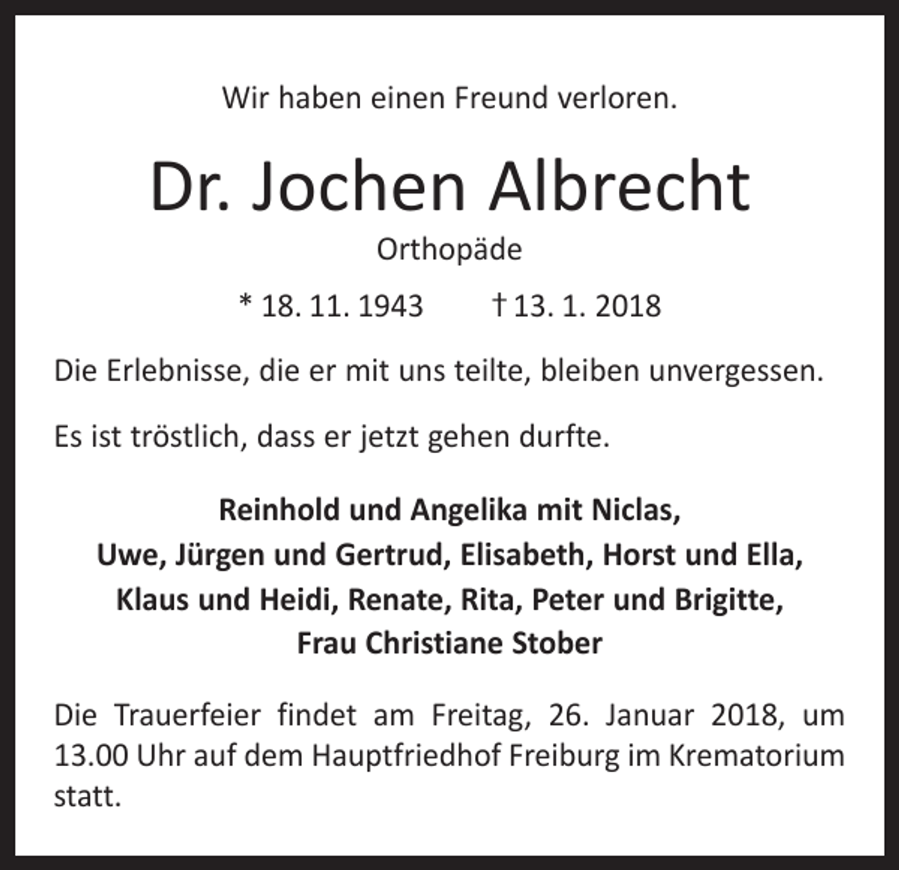 <p>Wir haben einen Freund verloren.</p><p>Dr. Jochen Albrecht<br />Orthopäde</p><p>* 18. 11. 1943 † 13. 1. 2018<br />Die Erlebnisse, die er mit uns teilte, bleiben unvergessen.<br />Es ist tröstlich, dass er jetzt gehen durfte.<br />Reinhold und Angelika mit Niclas,<br />Uwe, Jürgen und Gertrud, Elisabeth, Horst und Ella,<br />Klaus und Heidi, Renate, Rita, Peter und Brigitte,<br />Frau Christiane Stober<br />Die Trauerfeier findet am Freitag, 26. Januar 2018, um<br />13.00 Uhr auf dem Hauptfriedhof Freiburg im Krematorium<br />statt.</p>