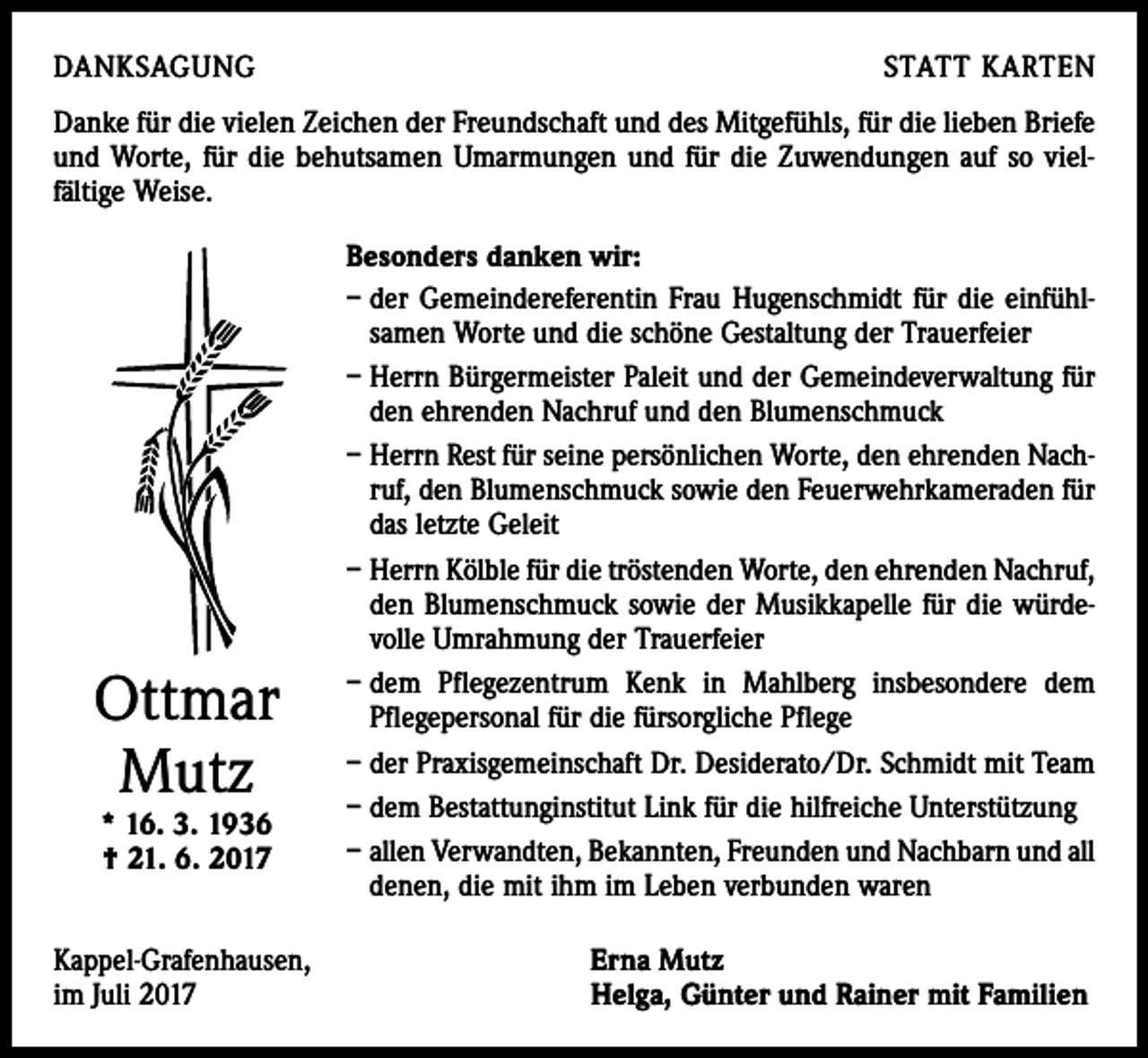 <p>DANKSAGUNG</p><p>STATT KARTEN</p><p>Danke für die vielen Zeichen der Freundschaft und des Mitgefühls, für die lieben Briefe<br />und Worte, für die behutsamen Umarmungen und für die Zuwendungen auf so viel­<br />fältige Weise.</p><p>Ottmar<br />Mutz<br />* 16. 3. 1936<br />† 21. 6. 2017</p><p>Kappel-Grafenhausen,<br />im Juli 2017</p><p>Besonders danken wir:<br />– der Gemeindereferentin Frau Hugenschmidt für die einfühl­<br />samen Worte und die schöne Gestaltung der Trauerfeier<br />– Herrn Bürgermeister Paleit und der Gemeindeverwaltung für<br />den ehrenden Nachruf und den Blumenschmuck<br />– Herrn Rest für seine persönlichen Worte, den ehrenden Nach­<br />ruf, den Blumenschmuck sowie den Feuerwehrkameraden für<br />das letzte Geleit<br />– Herrn Kölble für die tröstenden Worte, den ehrenden Nachruf,<br />den Blumenschmuck sowie der Musikkapelle für die würde­<br />volle Umrahmung der Trauerfeier<br />– dem Pflegezentrum Kenk in Mahlberg insbesondere dem<br />­Pflegepersonal für die fürsorgliche Pflege<br />– der Praxisgemeinschaft Dr. Desiderato/Dr. Schmidt mit Team<br />– dem Bestattunginstitut Link für die hilfreiche Unterstützung<br />– allen Verwandten, Bekannten, Freunden und Nachbarn und all<br />denen, die mit ihm im Leben verbunden waren<br />Erna Mutz<br />Helga, Günter und Rainer mit Familien</p>