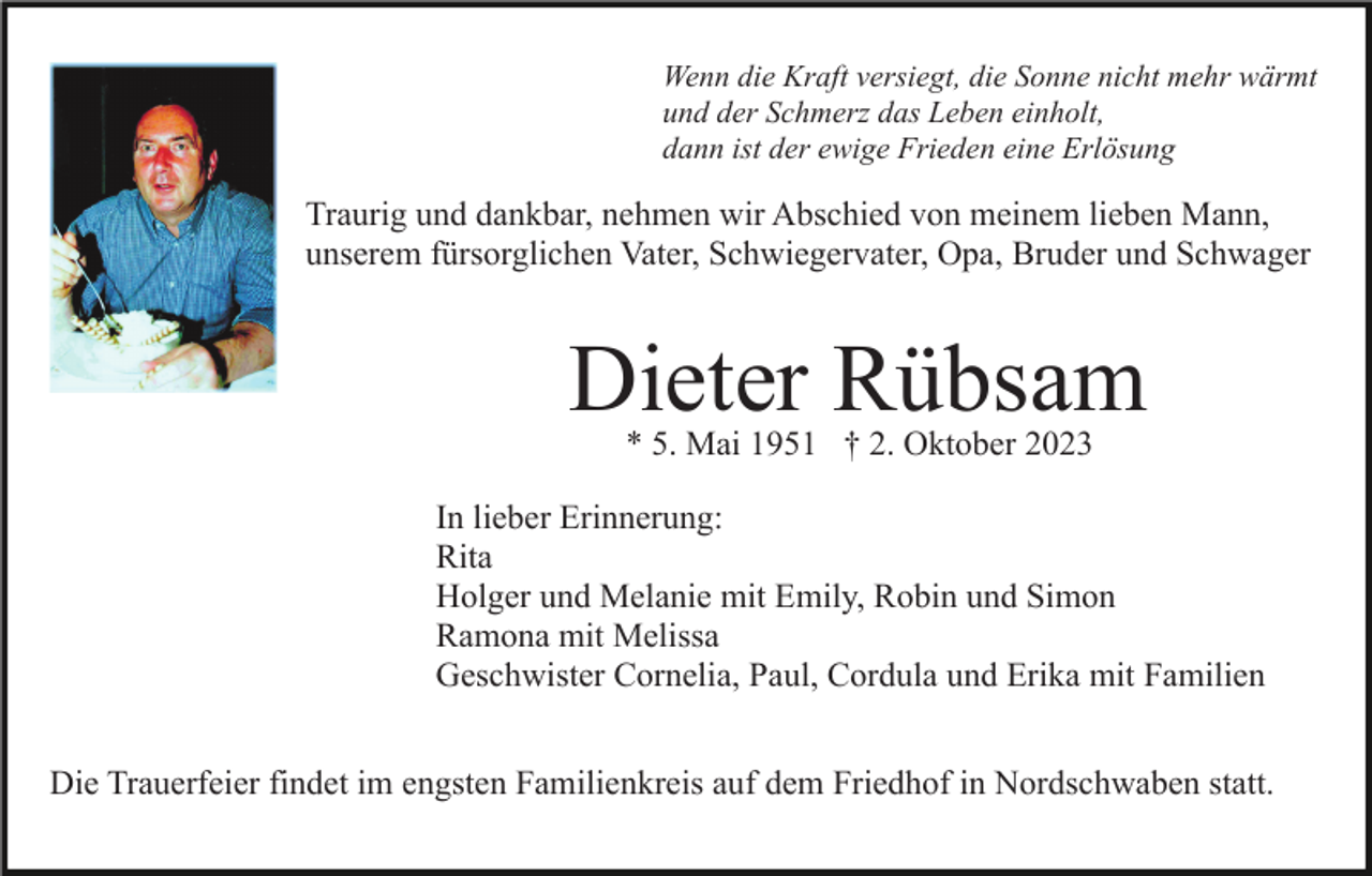 <p>Wenn die Kraft versiegt, die Sonne nicht mehr wärmt<br />und der Schmerz das Leben einholt,<br />dann ist der ewige Frieden eine Erlösung</p><p>Traurig und dankbar, nehmen wir Abschied von meinem lieben Mann,<br />unserem fürsorglichen Vater, Schwiegervater, Opa, Bruder und Schwager</p><p>Dieter Rübsam<br />* 5. Mai 1951 † 2. Oktober 2023</p><p>In lieber Erinnerung:<br />Rita<br />Holger und Melanie mit Emily, Robin und Simon<br />Ramona mit Melissa<br />Geschwister Cornelia, Paul, Cordula und Erika mit Familien<br />Die Trauerfeier findet im engsten Familienkreis auf dem Friedhof in Nordschwaben statt.</p>