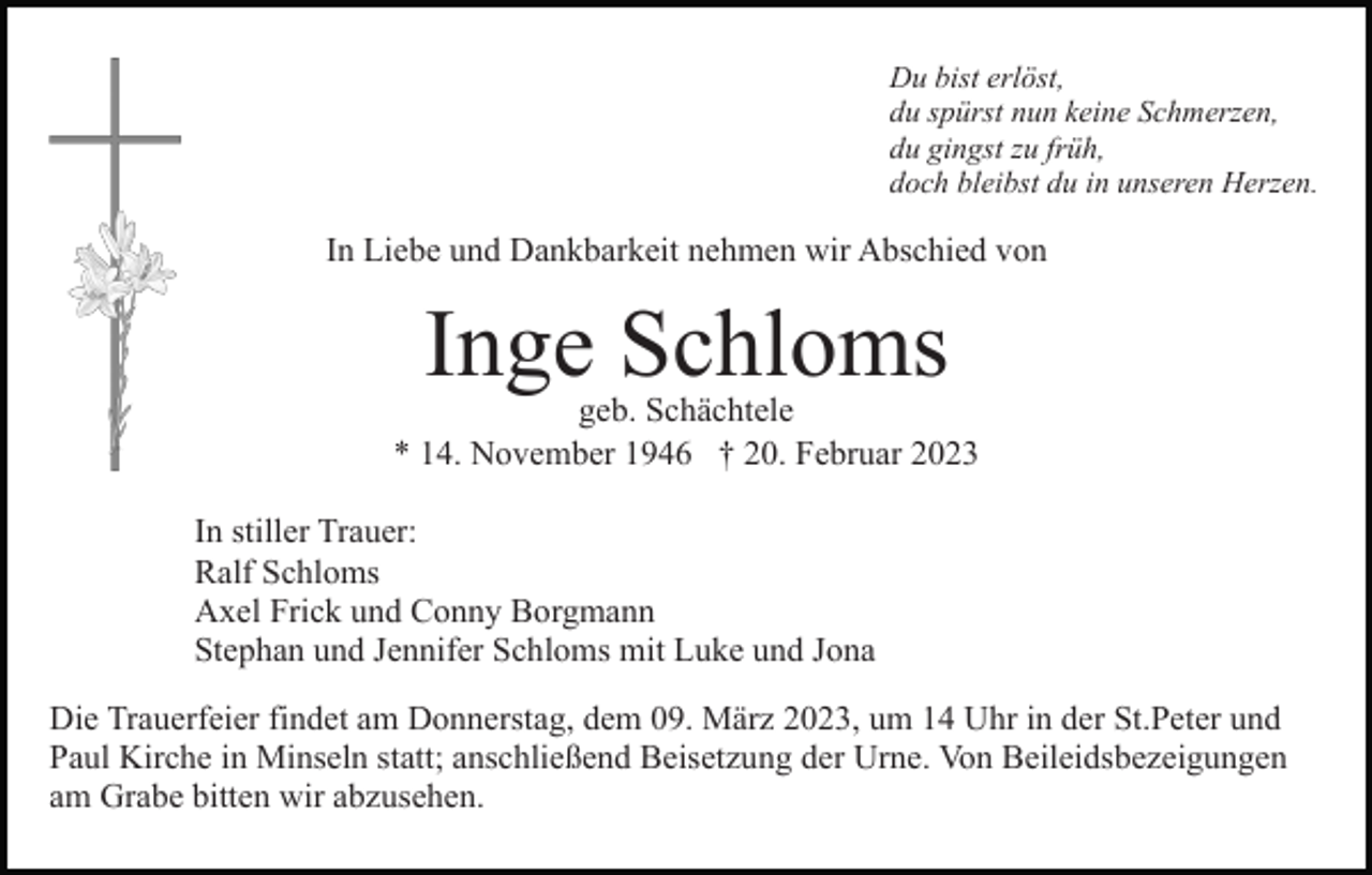<p>Du bist erlöst,<br />du spürst nun keine Schmerzen,<br />du gingst zu früh,<br />doch bleibst du in unseren Herzen.</p><p>In Liebe und Dankbarkeit nehmen wir Abschied von</p><p>Inge Schloms</p><p>geb. Schächtele<br />* 14. November 1946 † 20. Februar 2023<br />In stiller Trauer:<br />Ralf Schloms<br />Axel Frick und Conny Borgmann<br />Stephan und Jennifer Schloms mit Luke und Jona<br />Die Trauerfeier findet am Donnerstag, dem 09. März 2023, um 14 Uhr in der St.Peter und<br />Paul Kirche in Minseln statt; anschließend Beisetzung der Urne. Von Beileidsbezeigungen<br />am Grabe bitten wir abzusehen.</p>
