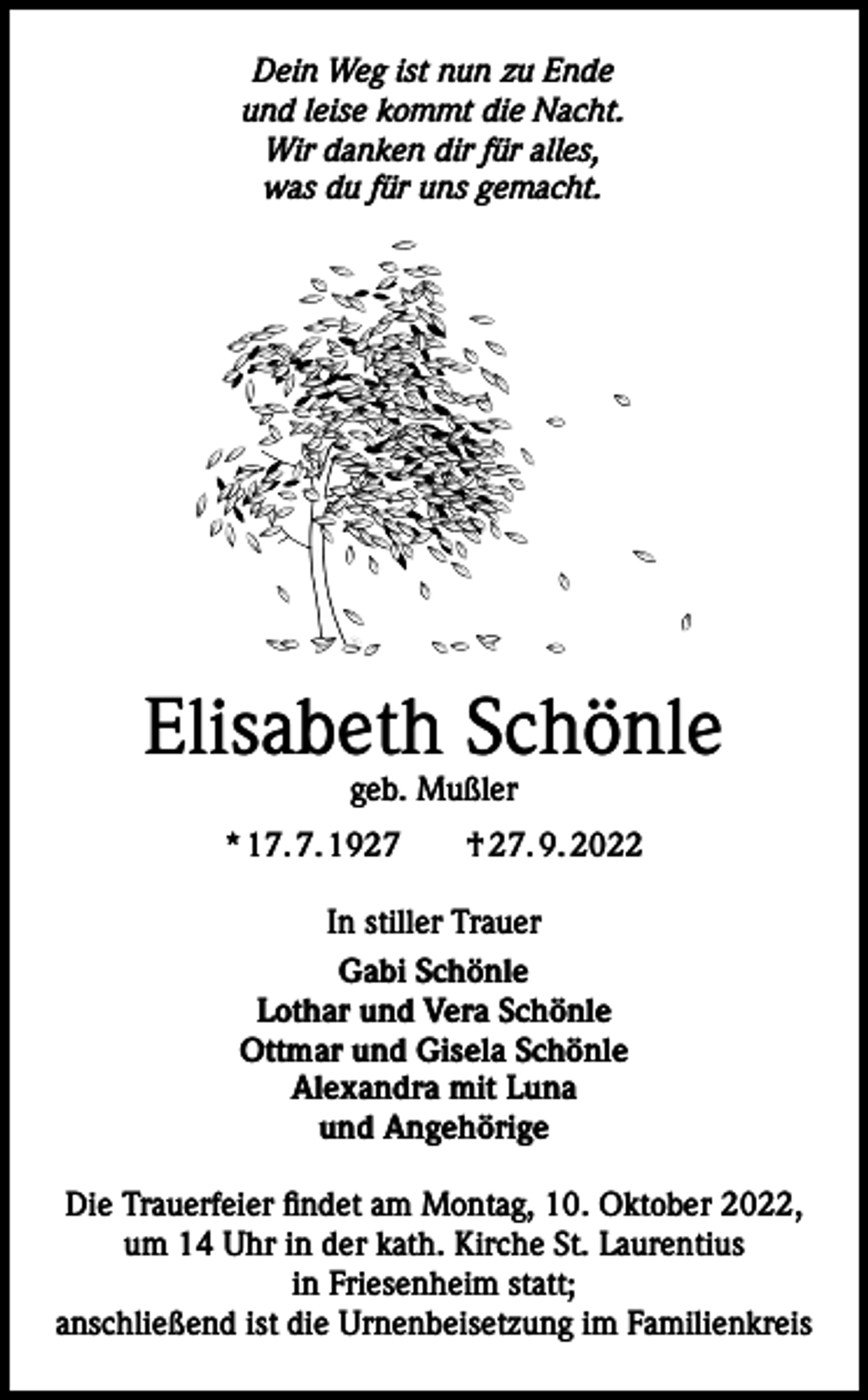 <p>Dein Weg ist nun zu Ende<br />und leise kommt die Nacht.<br />Wir danken dir für alles,<br />was du für uns gemacht.</p><p>Elisabeth Schönle<br />geb. Mußler</p><p>* 17. 7. 1927 † 27. 9. 2022<br />In stiller Trauer<br />Gabi Schönle<br />Lothar und Vera Schönle<br />Ottmar und Gisela Schönle<br />Alexandra mit Luna<br />und Angehörige<br />Die Trauerfeier findet am Montag, 10. Oktober 2022,<br />um 14 Uhr in der kath. Kirche St. Laurentius<br />in Friesenheim statt;<br />anschließend ist die Urnenbeisetzung im Familienkreis</p>