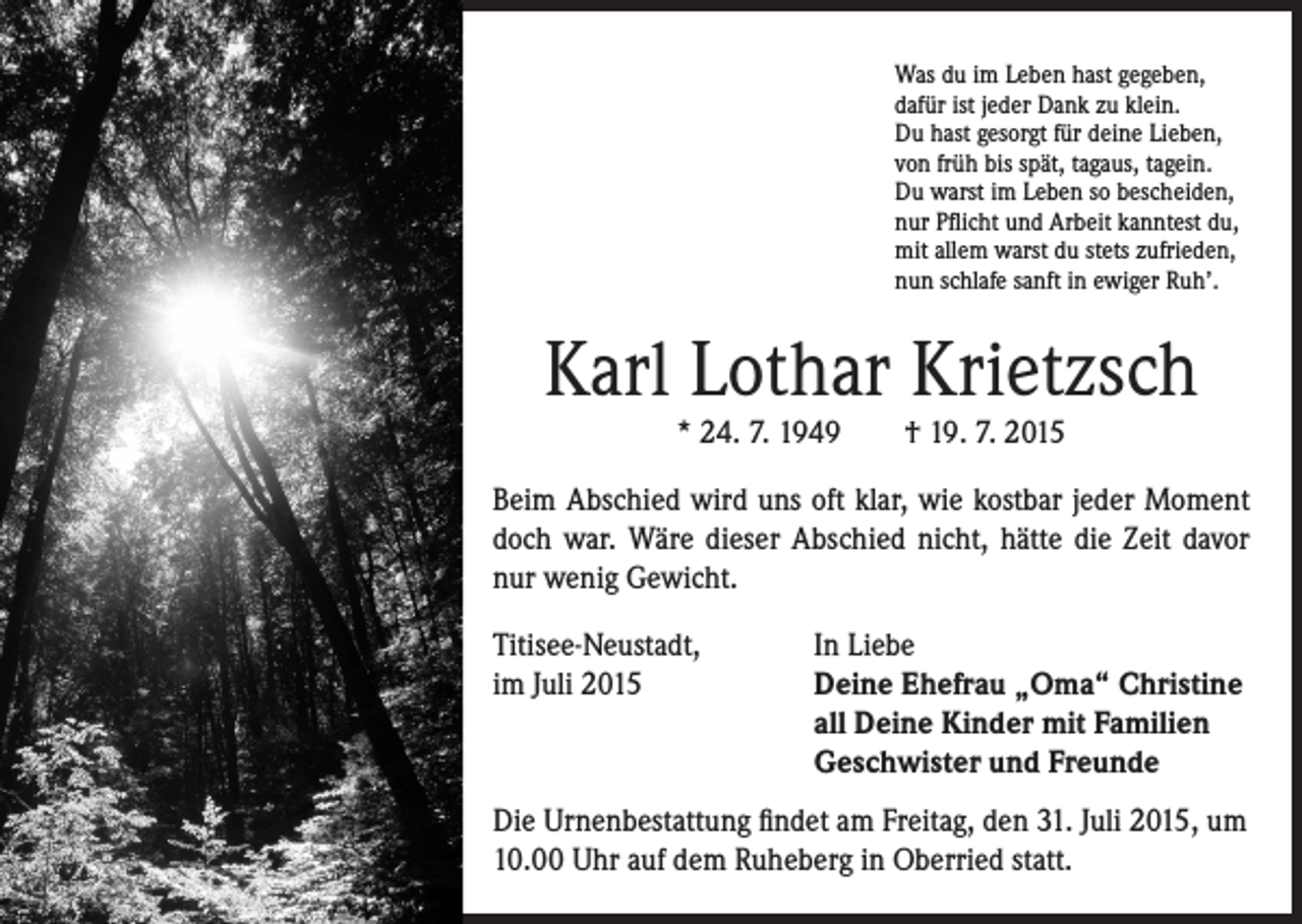<p>Was du im Leben hast gegeben,<br />dafür ist jeder Dank zu klein.<br />Du hast gesorgt für deine Lieben,<br />von früh bis spät, tagaus, tagein.<br />Du warst im Leben so bescheiden,<br />nur Pflicht und Arbeit kanntest du,<br />mit allem warst du stets zufrieden,<br />nun schlafe sanft in ewiger Ruh’.</p><p>Karl Lothar Krietzsch<br />* 24. 7. 1949 † 19. 7. 2015</p><p>Beim Abschied wird uns oft klar, wie kostbar jeder Moment<br />doch war. Wäre dieser Abschied nicht, hätte die Zeit davor<br />nur wenig Gewicht.<br />Titisee-Neustadt, In Liebe<br />im Juli 2015<br />Deine Ehefrau „Oma“ Christine<br />all Deine Kinder mit Familien<br />Geschwister und Freunde<br />Die Urnenbestattung findet am Freitag, den 31. Juli 2015, um<br />10.00 Uhr auf dem Ruheberg in Oberried statt.</p>