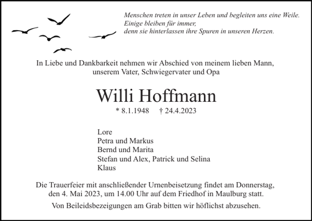 <p>Menschen treten in unser Leben und begleiten uns eine Weile.<br />Einige bleiben für immer,<br />denn sie hinterlassen ihre Spuren in unseren Herzen.</p><p>In Liebe und Dankbarkeit nehmen wir Abschied von meinem lieben Mann,<br />unserem Vater, Schwiegervater und Opa</p><p>Willi Hoffmann<br />* 8.1.1948</p><p>† 24.4.2023</p><p>Lore<br />Petra und Markus<br />Bernd und Marita<br />Stefan und Alex, Patrick und Selina<br />Klaus<br />Die Trauerfeier mit anschließender Urnenbeisetzung findet am Donnerstag,<br />den 4. Mai 2023, um 14.00 Uhr auf dem Friedhof in Maulburg statt.<br />Von Beileidsbezeigungen am Grab bitten wir höflichst abzusehen.</p>