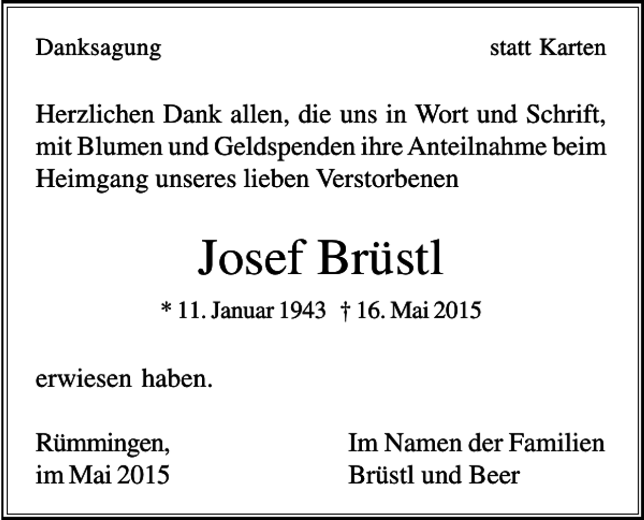 <p>Danksagung</p><p>statt Karten</p><p>Herzlichen Dank allen, die uns in Wort und Schrift,<br />mit Blumen und Geldspenden ihre Anteilnahme beim<br />Heimgang unseres lieben Verstorbenen</p><p>Josef Brüstl<br />* 11. Januar 1943 † 16. Mai 2015</p><p>erwiesen haben.<br />Rümmingen,<br />im Mai 2015</p><p>Im Namen der Familien<br />Brüstl und Beer</p>
