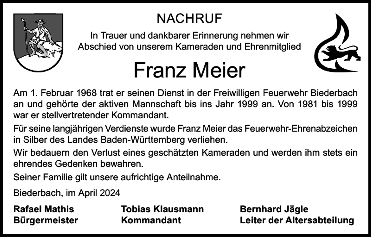 <p>NACHRUF<br />In Trauer und dankbarer Erinnerung nehmen wir<br />Abschied von unserem Kameraden und Ehrenmitglied</p><p>Franz Meier<br />Am 1. Februar 1968 trat er seinen Dienst in der Freiwilligen Feuerwehr Biederbach<br />an und gehörte der aktiven Mannschaft bis ins Jahr 1999 an. Von 1981 bis 1999<br />war er stellvertretender Kommandant.<br />Für seine langjährigen Verdienste wurde Franz Meier das Feuerwehr-Ehrenabzeichen<br />in Silber des Landes Baden-Württemberg verliehen.<br />Wir bedauern den Verlust eines geschätzten Kameraden und werden ihm stets ein<br />ehrendes Gedenken bewahren.<br />Seiner Familie gilt unsere aufrichtige Anteilnahme.<br />Biederbach, im April 2024<br />Rafael Mathis<br />Bürgermeister</p><p>Tobias Klausmann<br />Kommandant</p><p>Bernhard Jägle<br />Leiter der Altersabteilung</p>