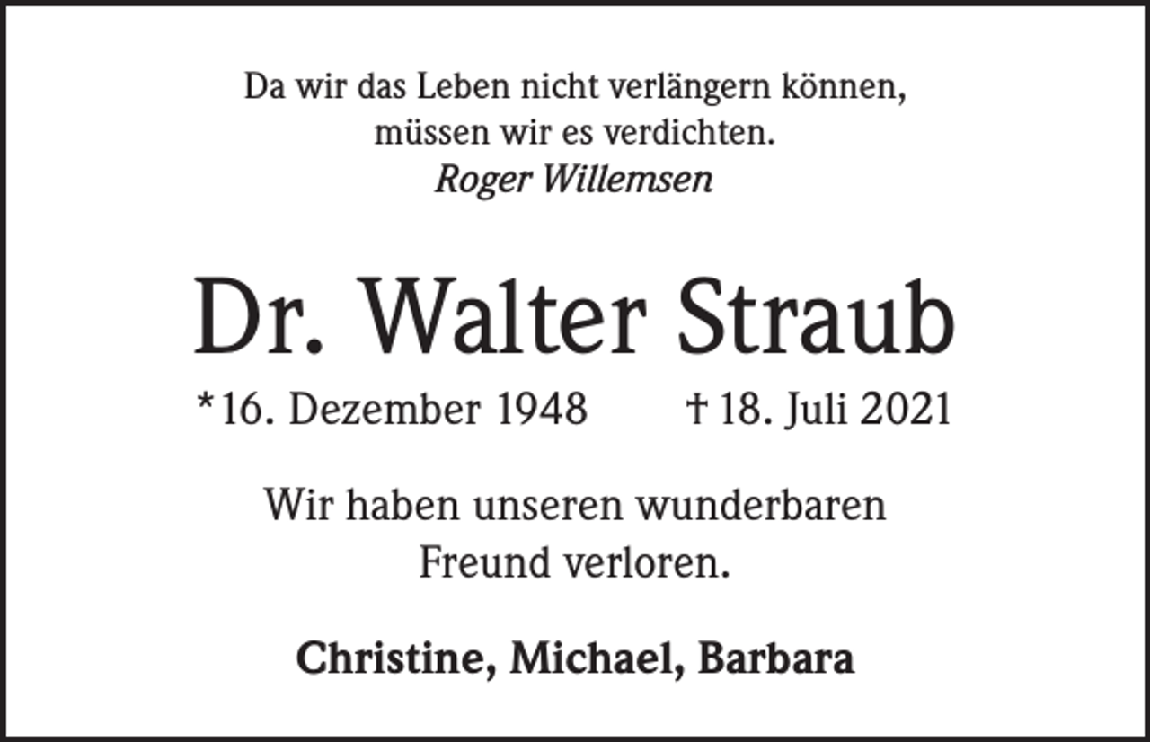<p>Da wir das Leben nicht verlängern können,<br />müssen wir es verdichten.<br />Roger Willemsen</p><p>Dr. Walter Straub<br />*16. Dezember 1948 † 18. Juli 2021<br />Wir haben unseren wunderbaren<br />Freund verloren.<br />Christine, Michael, Barbara</p>
