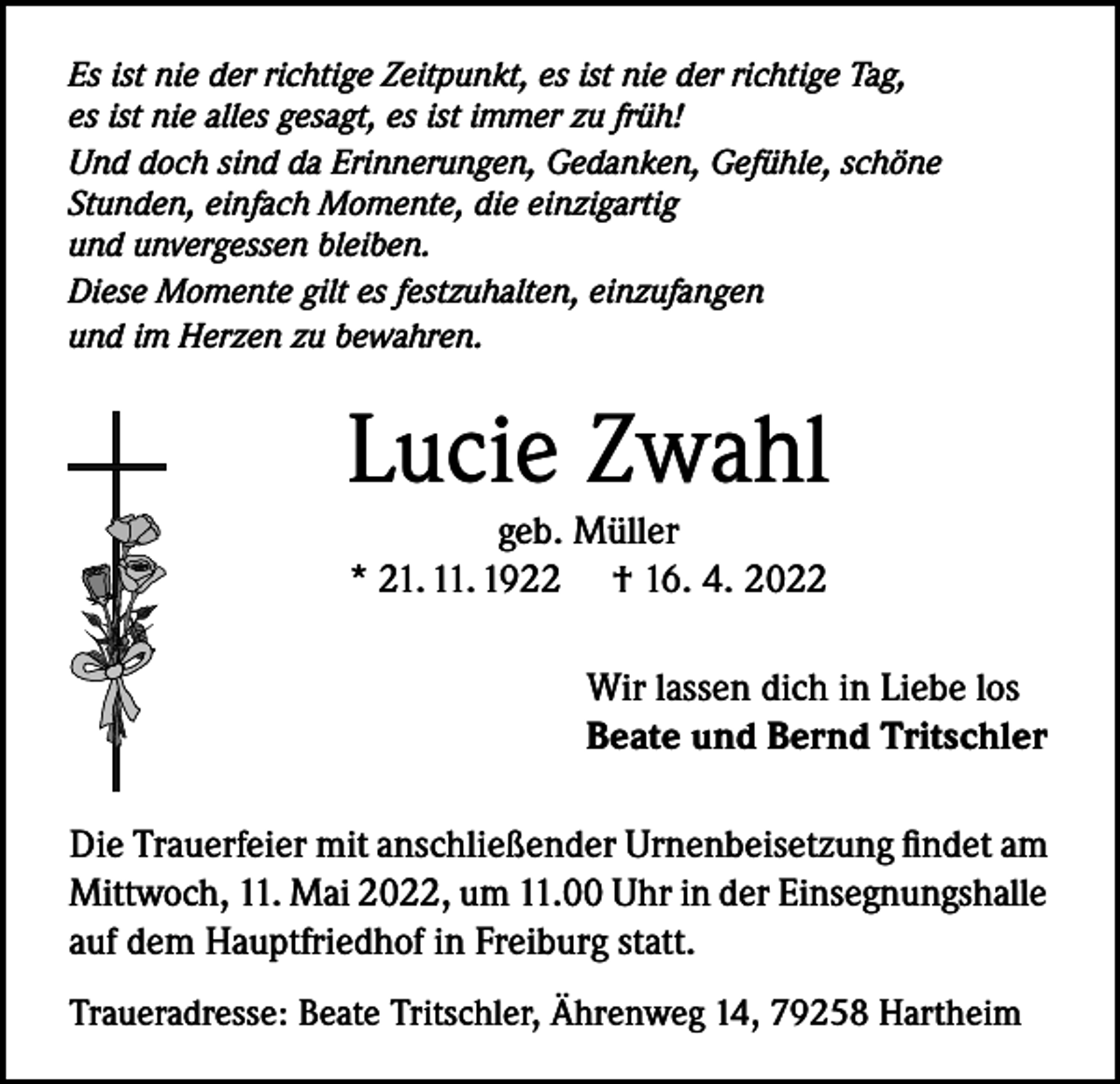 <p>Es ist nie der richtige Zeitpunkt, es ist nie der richtige Tag,<br />es ist nie alles gesagt, es ist immer zu früh!<br />Und doch sind da Erinnerungen, Gedanken, Gefühle, schöne<br />Stunden, einfach Momente, die einzigartig<br />und unvergessen bleiben.<br />Diese Momente gilt es festzuhalten, einzufangen<br />und im Herzen zu bewahren.</p><p>Lucie Zwahl<br />geb. Müller<br />* 21. 11. 1922 † 16. 4. 2022</p><p>Wir lassen dich in Liebe los<br />Beate und Bernd Tritschler<br />Die Trauerfeier mit anschließender Urnenbeisetzung findet am<br />Mittwoch, 11. Mai 2022, um 11.00 Uhr in der Einsegnungshalle<br />auf dem Hauptfriedhof in Freiburg statt.<br />Traueradresse: Beate Tritschler, Ährenweg 14, 79258 Hartheim</p>